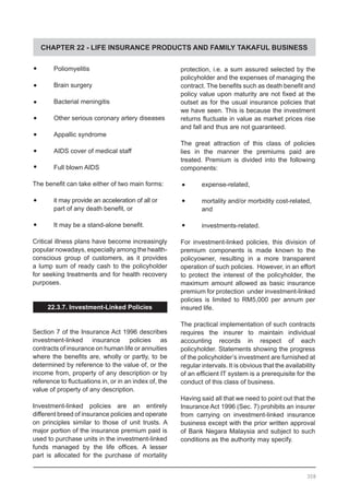 CHAPTER 22 - LIFE INSURANCE PRODUCTS AND FAMILY TAKAFUL BUSINESS
•	 Poliomyelitis
•	 Brain surgery
•	 Bacterial meningitis
•	 Other serious coronary artery diseases
•	 Appallic syndrome
•	 AIDS cover of medical staff
•	 Full blown AIDS
The benefit can take either of two main forms:
•	 it may provide an acceleration of all or
	 part of any death benefit, or
•	 It may be a stand-alone benefit.
Critical illness plans have become increasingly
popular nowadays, especially among the health-
conscious group of customers, as it provides
a lump sum of ready cash to the policyholder
for seeking treatments and for health recovery
purposes.
22.3.7. Investment-Linked Policies
Section 7 of the Insurance Act 1996 describes
investment-linked insurance policies as
contracts of insurance on human life or annuities
where the benefits are, wholly or partly, to be
determined by reference to the value of, or the
income from, property of any description or by
reference to fluctuations in, or in an index of, the
value of property of any description.
Investment-linked policies are an entirely
different breed of insurance policies and operate
on principles similar to those of unit trusts. A
major portion of the insurance premium paid is
used to purchase units in the investment-linked
funds managed by the life offices. A lesser
part is allocated for the purchase of mortality
308
protection, i.e. a sum assured selected by the
policyholder and the expenses of managing the
contract. The benefits such as death benefit and
policy value upon maturity are not fixed at the
outset as for the usual insurance policies that
we have seen. This is because the investment
returns fluctuate in value as market prices rise
and fall and thus are not guaranteed.
The great attraction of this class of policies
lies in the manner the premiums paid are
treated. Premium is divided into the following
components:
•	 expense-related,
•	 mortality and/or morbidity cost-related,
	 and
•	 investments-related.
For investment-linked policies, this division of
premium components is made known to the
policyowner, resulting in a more transparent
operation of such policies. However, in an effort
to protect the interest of the policyholder, the
maximum amount allowed as basic insurance
premium for protection under investment-linked
policies is limited to RM5,000 per annum per
insured life.
The practical implementation of such contracts
requires the insurer to maintain individual
accounting records in respect of each
policyholder. Statements showing the progress
of the policyholder’s investment are furnished at
regular intervals. It is obvious that the availability
of an efficient IT system is a prerequisite for the
conduct of this class of business.
Having said all that we need to point out that the
Insurance Act 1996 (Sec. 7) prohibits an insurer
from carrying on investment-linked insurance
business except with the prior written approval
of Bank Negara Malaysia and subject to such
conditions as the authority may specify.
 