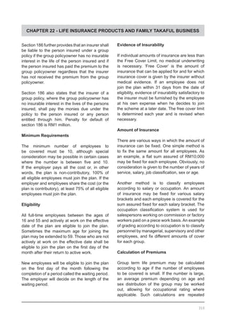CHAPTER 22 - LIFE INSURANCE PRODUCTS AND FAMILY TAKAFUL BUSINESS
Section 186 further provides that an insurer shall
be liable to the person insured under a group
policy if the group policyowner has no insurable
interest in the life of the person insured and if
the person insured has paid the premium to the
group policyowner regardless that the insurer
has not received the premium from the group
policyowner.
Section 186 also states that the insurer of a
group policy, where the group policyowner has
no insurable interest in the lives of the persons
insured, shall pay the monies due under the
policy to the person insured or any person
entitled through him. Penalty for default of
section 186 is RM1 million.
Minimum Requirements
The minimum number of employees to
be covered must be 10, although special
consideration may be possible in certain cases
where the number is between five and 10.
If the employer pays all the cost or, in other
words, the plan is non-contributory, 100% of
all eligible employees must join the plan. If the
employer and employees share the cost (or the
plan is contributory), at least 75% of all eligible
employees must join the plan.
Eligibility
All full-time employees between the ages of
16 and 55 and actively at work on the effective
date of the plan are eligible to join the plan.
Sometimes the maximum age for joining the
plan may be extended to 59. Those who are not
actively at work on the effective date shall be
eligible to join the plan on the first day of the
month after their return to active work.
New employees will be eligible to join the plan
on the first day of the month following the
completion of a period called the waiting period.
The employer will decide on the length of the
waiting period.
Evidence of Insurability
If individual amounts of insurance are less than
the Free Cover Limit, no medical underwriting
is necessary. ‘Free Cover’ is the amount of
insurance that can be applied for and for which
insurance cover is given by the insurer without
medical evidence. If an employee does not
join the plan within 31 days from the date of
eligibility, evidence of insurability satisfactory to
the insurer must be furnished by the employee
at his own expense when he decides to join
the scheme at a later date. The free cover limit
is determined each year and is revised when
necessary.
Amount of Insurance
There are various ways in which the amount of
insurance can be fixed. One simple method is
to fix the same amount for all employees. As
an example, a flat sum assured of RM10,000
may be fixed for each employee. Obviously, no
consideration is given to the number of years of
service, salary, job classification, sex or age.
Another method is to classify employees
according to salary or occupation. An amount
of insurance may be fixed for various salary
brackets and each employee is covered for the
sum assured fixed for each salary bracket. The
occupation classification system is used for
salespersons working on commission or factory
workers paid on a piece work basis. An example
of grading according to occupation is to classify
personnel by managerial, supervisory and other
employees, and fix different amounts of cover
for each group.
Calculation of Premiums
Group term life premium may be calculated
according to age if the number of employees
to be covered is small. If the number is large,
an average premium depending on age and
sex distribution of the group may be worked
out, allowing for occupational rating where
applicable. Such calculations are repeated
310
 