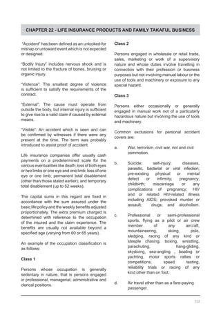 CHAPTER 22 - LIFE INSURANCE PRODUCTS AND FAMILY TAKAFUL BUSINESS
Class 2
Persons engaged in wholesale or retail trade,
sales, marketing or work of a supervisory
nature and whose duties involve travelling in
connection with their profession or business
purposes but not involving manual labour or the
use of tools and machinery or exposure to any
special hazard.
Class 3
Persons either occasionally or generally
engaged in manual work not of a particularly
hazardous nature but involving the use of tools
and machinery.
Common exclusions for personal accident
covers are:
a.	 War, terrorism, civil war, riot and civil
	 commotion.
b.	 Suicide; self-injury; diseases,
	 parasitic, bacterial or viral infection;
	 pre-existing physical or mental
	 defect or infirmity; pregnancy;
	 childbirth; miscarriage or any
	 complications of pregnancy; HIV
	 and or related HIV-related illness
	 including AIDS; provoked murder or
	 assault; drugs; and alcoholism.
c.	 Professional or semi-professional
	 sports, flying as a pilot or air crew
	 member of any aircraft,
	 mountaineering, skiing, polo,
	 sledging, racing of any kind or
	 steeple chasing, boxing, wrestling,
	 parachuting, hang-gliding,
	 skydiving, sea-angling , boating or
	 yachting, motor sports rallies or
	 competitions, speed testing,
	 reliability trials or racing of any
	 kind other than on foot.
d.	 Air travel other than as a fare-paying
	 passenger.
“Accident” has been defined as an unlooked-for
mishap or untoward event which is not expected
or designed.
“Bodily Injury” includes nervous shock and is
not limited to the fracture of bones, bruising or
organic injury.
“Violence”: The smallest degree of violence
is sufficient to satisfy the requirements of the
contract.
“External”: The cause must operate from
outside the body, but internal injury is sufficient
to give rise to a valid claim if caused by external
means.
“Visible”: An accident which is seen and can
be confirmed by witnesses if there were any
present at the time. The term was probably
introduced to assist proof of accident.
Life insurance companies offer usually cash
payments on a predetermined scale for the
various eventualities like death; loss of both eyes
or two limbs or one eye and one limb; loss of one
eye or one limb; permanent total disablement
(other than those stated earlier); and temporary
total disablement (up to 52 weeks).
The capital sums in this regard are fixed in
accordance with the sum assured under the
basic life policy and the weekly benefits adjusted
proportionately. The extra premium charged is
determined with reference to the occupation
of the insured and the claim experience. The
benefits are usually not available beyond a
specified age (varying from 60 or 65 years).
An example of the occupation classification is
as follows:
Class 1
Persons whose occupation is generally
sedentary in nature, that is persons engaged
in professional, managerial, administrative and
clerical positions.
312
 