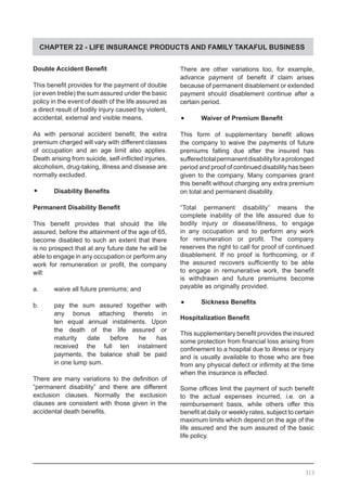 CHAPTER 22 - LIFE INSURANCE PRODUCTS AND FAMILY TAKAFUL BUSINESS
Double Accident Benefit
This benefit provides for the payment of double
(or even treble) the sum assured under the basic
policy in the event of death of the life assured as
a direct result of bodily injury caused by violent,
accidental, external and visible means.
As with personal accident benefit, the extra
premium charged will vary with different classes
of occupation and an age limit also applies.
Death arising from suicide, self-inflicted injuries,
alcoholism, drug-taking, illness and disease are
normally excluded.
•	 Disability Benefits
Permanent Disability Benefit
This benefit provides that should the life
assured, before the attainment of the age of 65,
become disabled to such an extent that there
is no prospect that at any future date he will be
able to engage in any occupation or perform any
work for remuneration or profit, the company
will:
a.	 waive all future premiums; and
b.	 pay the sum assured together with
	 any bonus attaching thereto in
	 ten equal annual instalments. Upon
	 the death of the life assured or
	 maturity date before he has
	 received the full ten instalment
	 payments, the balance shall be paid
	 in one lump sum.
There are many variations to the definition of
“permanent disability” and there are different
exclusion clauses. Normally the exclusion
clauses are consistent with those given in the
accidental death benefits.
There are other variations too, for example,
advance payment of benefit if claim arises
because of permanent disablement or extended
payment should disablement continue after a
certain period.
•	 Waiver of Premium Benefit
This form of supplementary benefit allows
the company to waive the payments of future
premiums falling due after the insured has
sufferedtotalpermanentdisabilityforaprolonged
period and proof of continued disability has been
given to the company. Many companies grant
this benefit without charging any extra premium
on total and permanent disability.
“Total permanent disability” means the
complete inability of the life assured due to
bodily injury or disease/illness, to engage
in any occupation and to perform any work
for remuneration or profit. The company
reserves the right to call for proof of continued
disablement. If no proof is forthcoming, or if
the assured recovers sufficiently to be able
to engage in remunerative work, the benefit
is withdrawn and future premiums become
payable as originally provided.
•	 Sickness Benefits
Hospitalization Benefit
This supplementary benefit provides the insured
some protection from financial loss arising from
confinement to a hospital due to illness or injury
and is usually available to those who are free
from any physical defect or infirmity at the time
when the insurance is effected.
Some offices limit the payment of such benefit
to the actual expenses incurred, i.e. on a
reimbursement basis, while others offer this
benefit at daily or weekly rates, subject to certain
maximum limits which depend on the age of the
life assured and the sum assured of the basic
life policy.
313
 