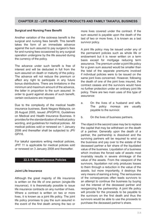 CHAPTER 22 - LIFE INSURANCE PRODUCTS AND FAMILY TAKAFUL BUSINESS
Surgical and Nursing Fees Benefit
Another variation of the sickness benefit is the
surgical and nursing fees benefit. This benefit
takes the form of an immediate advance
against the sum assured to pay surgeon’s fees
for and nursing fees occasioned by any surgical
operation undergone by the life assured during
the currency of the policy.
The advance under such benefit is free of
interest and will be deducted in full from the
sum assured on death or maturity of the policy.
The advance will not reduce the premium or
affect any right to participate in any future
bonus distributions. There are limitations in the
minimum and maximum amount of the advance,
the latter in proportion to the sum assured. In
order to guard against abuses of such benefit,
certain exclusions are imposed.
Due to the complexity of the medical health
insurance business, Bank Negara Malaysia, on
26 August 2005, issued JPI/GPI16, Guidelines
on Medical and Health Insurance Business. It
provides forthe standardization ofmedical policy
wording, and guidelines for medical policies. All
medical policies sold or renewed on 1 January
2006 and thereafter shall be subjected to JPI/
GPI16.
For takaful operators writing medical policies,
JPIT 11 is applicable for medical policies sold
or renewed on 3 January 2008 and thereafter.
22.3.10. Miscellaneous Policies
Joint Life Insurance
Although the great majority of life insurance
is written on the life of one person (single-life
insurance), it is theoretically possible to issue
life insurance contracts on any number of lives.
Where a contract is written on two or more
lives, it is known as a joint life policy. The joint
life policy promises to pay the sum assured in
the event of the first death among the two or
more lives covered under the contract. If the
sum assured is payable upon the death of the
last of two or more lives, it is known as a last
survivor policy.
A joint life policy may be issued under any of
the permanent policies such as whole life or
endowment but it is never written on a term
basis except for mortgage reducing term
assurance. The premium under a joint life policy
for a given sum assured would be smaller than
the total of the separate premiums involved
if individual policies were to be issued on the
same joint lives concerned. However, following
the death of one of the joint lives insured, the
contract ceases and the survivors would have
no further protection under an ordinary joint life
policy. There are two main uses of this type of
assurance:
a.	 On the lives of a husband and wife.
	 The policy moneys are usually
	 payable to the survivor.
b.	 On the lives of business partners.
The object in the second case may be to replace
the capital that may be withdrawn on the death
of a partner. Generally upon the death of a
partner, the partnership is dissolved and the
surviving partners will be required to wind up
the business and pay over to the estate of the
deceased partner a fair share of the liquidated
value of the business. Liquidation of a business
which involves the forced sale of assets most
invariably results in severe shrinkage of the
value of the assets. From the viewpoint of the
survivors, liquidation not only produces losses
to them through a reduction in the value of the
assets, but more importantly, it destroys the
very means of earning a living. The seriousness
of the consequences often leads survivors to
an attempt to continue the business by buying
out the interest of the deceased partner and
reorganizing the partnership. A joint life policy
will provide for the proceeds to be payable to
the survivors on the first death and thus the
survivors would be able to use the proceeds to
purchase the deceased partner’s share.
314
 