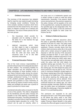CHAPTER 22 - LIFE INSURANCE PRODUCTS AND FAMILY TAKAFUL BUSINESS
•	     Children’s Insurances
The business of life assurance has adapted
itself to meet the new needs brought into being
by changing social conditions. Among the
more complex varieties of policies which have
evolved from the first simple forms, the various
types of children’s policies are of interest and
importance. The issue of these policies fall into
two main groups:
i.	 the insurances which provide for
	 education and for starting a child in
	 life when he or she reaches the age
	 of majority; and
ii.	 deferred insurances which have
	 as their object to start a permanent
	 insurance programme for a child at a
	 low premium rate and to ensure
	 that the child will have some life
	 insurance even if he or she later
	 becomes uninsurable.
a.	 Protected Education Policies
One of the most onerous responsibilities of
parentsistheprovisionofanadequateeducation
for their children. The increasing facilities for
higher education and the enhanced cost of
taking advantage of those facilities involve a
very heavy financial outlay during the school-
going period and during the period their children
undergo professional training. It is therefore
of the greatest possible significance for the
parents and guardians to have machinery at
their service by means of which money may be
safely and profitably set aside over a period of
years to provide for a future need.
A protected education policy is issued on the life
of one of the parents. The child is designated
as the beneficiary and the policy moneys are
payable on the child attaining a specified age
mentioned in the policy. The policy proceeds are
intended to provide funds to meet the expenses
of providing higher education for a child. This
amount can be paid on maturity, either in
one lump sum or in instalments spread over
a certain number of years to meet the actual
requirements. Generally, if the parent’s death
occurs during the term, the premium ceases but
the policy moneys will be payable at the end
of the specified term, namely the attainment of
the specified age by the designated child. The
advantage of this policy is that the premiums
payable may be eligible for relief under the
Income Tax Act.
b.	 Children’s Deferred Assurance
Under children’s deferred assurance plans,
the policy is generally effected by one of the
parents on the life of a child. This policy looks
ahead to the time when the child will attain
adulthood. Parents normally desire that their
children shall commence active life in the world
either with a certain amount of capital at their
disposal or with the security of life assurance
already provided for them. In such cases, the
parent may effect a deferred assurance on the
life of the child during the child’s early years.
The premiums are generally paid by the parent
under the policy until the child attains the
specified vesting age (normally 18 or 21) and
can earn an income of his own. On attaining
the vesting age, the child adopts the policy and
future premiums may be paid by him. The risk
cover or insurance protection usually begins at
the chosen vesting age of the child, irrespective
of the state of his health then. If the child were
to die before reaching the vesting age, only
a refund of premiums will be allowed. Once
the policy vests in the child and the same is
continued beyond the vesting age, any claim
becomes payable. Normally, before the vesting
age, the policy does not participate in profits
but after the vesting age, it becomes eligible for
bonus if it is a participating policy.
The premiums are expected to be paid
throughout the term, even if the parent happens
to die before the policy vests in the child.
However, an additional provision can be made
(called ‘Premium Waiver Benefit’) in the policy
whereby the office will agree to waive the future
315
 