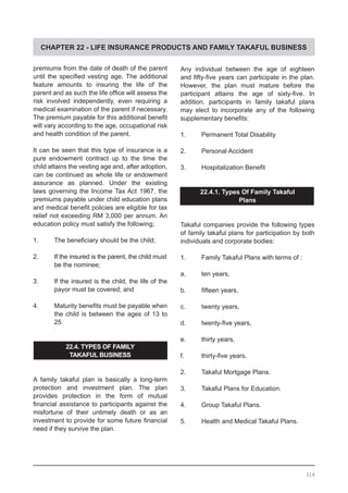 CHAPTER 22 - LIFE INSURANCE PRODUCTS AND FAMILY TAKAFUL BUSINESS
premiums from the date of death of the parent
until the specified vesting age. The additional
feature amounts to insuring the life of the
parent and as such the life office will assess the
risk involved independently, even requiring a
medical examination of the parent if necessary.
The premium payable for this additional benefit
will vary according to the age, occupational risk
and health condition of the parent.
It can be seen that this type of insurance is a
pure endowment contract up to the time the
child attains the vesting age and, after adoption,
can be continued as whole life or endowment
assurance as planned. Under the existing
laws governing the Income Tax Act 1967, the
premiums payable under child education plans
and medical benefit policies are eligible for tax
relief not exceeding RM 3,000 per annum. An
education policy must satisfy the following;
1.	 The beneficiary should be the child;
2.	 If the insured is the parent, the child must
be the nominee;
3.	 If the insured is the child, the life of the
payor must be covered; and
4.	 Maturity benefits must be payable when
the child is between the ages of 13 to
25.
22.4. TYPES OF FAMILY
TAKAFUL BUSINESS
A family takaful plan is basically a long-term
protection and investment plan. The plan
provides protection in the form of mutual
financial assistance to participants against the
misfortune of their untimely death or as an
investment to provide for some future financial
need if they survive the plan.
Any individual between the age of eighteen
and fifty-five years can participate in the plan.
However, the plan must mature before the
participant attains the age of sixty-five. In
addition, participants in family takaful plans
may elect to incorporate any of the following
supplementary benefits:
1.	 Permanent Total Disability
2.	 Personal Accident
3.	 Hospitalization Benefit
22.4.1. Types Of Family Takaful
Plans
Takaful companies provide the following types
of family takaful plans for participation by both
individuals and corporate bodies:
1.	 Family Takaful Plans with terms of :
a.	 ten years,
b.	 fifteen years,
c.	 twenty years,
d.	 twenty-five years,
e.	 thirty years,
f.	 thirty-five years.
2.	 Takaful Mortgage Plans.
3.	 Takaful Plans for Education.
4.	 Group Takaful Plans.
5.	 Health and Medical Takaful Plans.
316
 