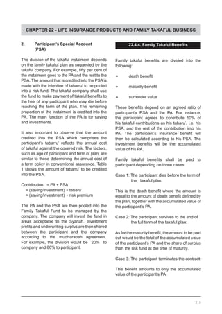 CHAPTER 22 - LIFE INSURANCE PRODUCTS AND FAMILY TAKAFUL BUSINESS
2.	 Participant’s Special Account
	 (PSA)
The division of the takaful instalment depends
on the family takaful plan as suggested by the
takaful company. For example, fifty per cent of
the instalment goes to the PA and the rest to the
PSA. The amount that is credited into the PSA is
made with the intention of tabarru’ to be pooled
into a risk fund. The takaful company shall use
the fund to make payment of takaful benefits to
the heir of any participant who may die before
reaching the term of the plan. The remaining
proportion of the instalment is credited into the
PA. The main function of the PA is for saving
and investments.
It also important to observe that the amount
credited into the PSA which comprises the
participant’s tabarru’ reflects the annual cost
of takaful against the covered risk. The factors,
such as age of participant and term of plan, are
similar to those determining the annual cost of
a term policy in conventional assurance. Table
1 shows the amount of tabarru’ to be credited
into the PSA.
Contribution = PA + PSA
= (saving/investment) + tabaru’
= (saving/investment) + risk premium
The PA and the PSA are then pooled into the
Family Takaful Fund to be managed by the
company. The company will invest the fund in
areas acceptable to the Syariah. Investment
profits and underwriting surplus are then shared
between the participant and the company
according to the mudharabah agreement.
For example, the division would be 20% to
company and 80% to participant.
22.4.4. Family Takaful Benefits
Family takaful benefits are divided into the
following:
•	 death benefit
•	 maturity benefit
•	 surrender value
These benefits depend on an agreed ratio of
participant’s PSA and the PA. For instance,
the participant agrees to contribute 50% of
his takaful contributions as his tabaru’, i.e. his
PSA, and the rest of the contribution into his
PA. The participant’s insurance benefit will
then be calculated according to his PSA. The
investment benefits will be the accumulated
value of his PA.
Family takaful benefits shall be paid to
participant depending on three cases:
Case 1: The participant dies before the term of
	 the takaful plan:
This is the death benefit where the amount is
equal to the amount of death benefit defined by
the plan, together with the accumulated value of
the participant’s PA.
Case 2: The participant survives to the end of
	 the full term of the takaful plan:
As for the maturity benefit, the amount to be paid
out would be the total of the accumulated value
of the participant’s PA and the share of surplus
from the risk fund at the time of maturity.
Case 3: The participant terminates the contract:
This benefit amounts to only the accumulated
value of the participant’s PA.
318
 