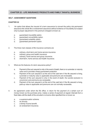 CHAPTER 22 - LIFE INSURANCE PRODUCTS AND FAMILY TAKAFUL BUSINESS
SELF - ASSESSMENT QUESTIONS
CHAPTER 22
1.	 An option that allows the insured of a term assurance to convert the policy into permanent
assurance like whole life or endowment assurance without evidence of insurability but subject
only to proper adjustment in the premium charged is known as
a. 	 guaranteed insurability option.
b. 	 guaranteed convertibility option.
c.	 guaranteed suitability option.
d.	 guaranteed permanent option.
2.	 The three main classes of life insurance contracts are
a. 	 ordinary, short-term and home service insurance.
b. 	 ordinary, group and health insurance.
c. 	 ordinary, home service and group insurance.
d. 	 short-term, home service and health insurance.
3.	 What are the features of a term assurance policy?
a. 	 Payment of the sum assured is only in the event of death, there is no surrender or maturity
	 value and it provides cheap guaranteed protection.
b.	 Payment of the sum assured is at the end of the said term if the life assured is living,
	 surrender or maturity value is applicable and premiums are reviewable.
c.	 Payment of the sum assured is only in the event of death, the suicide exclusion is
	 uncommon and premiums are reviewable.
d. 	 Payment of the sum assured is at the end of the said term if the life assured is living,
	 paid-up value is applicable and premiums are not normally reviewable.
4.	 An agreement under which the life office, in return for the payment of a certain sum of
money known as the purchase price, makes a series of payment at regular intervals from a
fixed date until the death of the annuitant or at some other specified time is known as
a. 	 a superannuation scheme.
b. 	 an annuity.
c.	 a family income benefit.
d.	 an endowment insurance.
319
 
