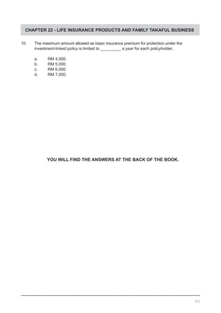 CHAPTER 22 - LIFE INSURANCE PRODUCTS AND FAMILY TAKAFUL BUSINESS
10.	 The maximum amount allowed as basic insurance premium for protection under the
	 investment-linked policy is limited to _________ a year for each policyholder.
a.	 RM 4,000.				
b.	 RM 5,000.
c.	 RM 6,000.				
d.	 RM 7,000.
YOU WILL FIND THE ANSWERS AT THE BACK OF THE BOOK.
321
 