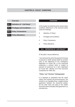 CHAPTER 23 - POLICY CONDITONS
OVERVIEW
In this chapter we shall look at the various policy
conditions attaching to a life insurance policy
under the headings:
•	 Definition of “Policy”
•	 Privileges and Conditions
•	 Policy Transactions
•	 Policy Alterations
23.1. DEFINITION OF “LIFE POLICY”
A “life policy” may be defined as:
“ any instrument by which the payment of money
is assured on death (except death by accident
only) or the happening of any contingency
dependent on human life, or any instrument
evidencing a contract which is subject to
payment of premiums for a term dependent
on human life.” (Section 33 of the Insurance
Companies Act 1958, UK).
“Policy” and “Contract” Distinguished
It is important to understand that the words
“policy” and “contract” are not synonymous. The
contract is an intangible thing, a legally binding
agreement between the concerned parties.
On the other hand, the policy is the written
document which embodies that agreement is in
concrete form.
	 Overview					
			
23.1.	 Definition of “ Life Policy”	 	
					
23.2.	 Privileges and Conditions	 	
				
23.3.	 Policy Transactions	 	 	
				
23.4.	 Policy Alterations
322
 