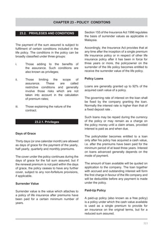 CHAPTER 23 - POLICY CONDITONS
23.2. PRIVILEGES AND CONDITIONS
The payment of the sum assured is subject to
fulfilment of certain conditions included in the
life policy. The conditions in the policy can be
broadly classified under three groups:
i.	 Those adding to the benefits of
	 the assurance. Such conditions are
	 also known as privileges;
ii.	 Those limiting the scope of
	 assurance. These are called
	 restrictive conditions and generally
	 involve those risks which are not
	 taken into account in the calculation
	 of premium rates;
iii.	 Those explaining the nature of the
	 contract.
23.2.1. Privileges
Days of Grace
Thirty days (or one calendar month) are allowed
as days of grace for the payment of the yearly,
half yearly, quarterly and monthly premiums.
The cover under the policy continues during the
days of grace for the full sum assured, but if
the renewal premium is not paid within the days
of grace, the policy ceases to have any further
cover, subject to any non-forfeiture provisions,
if applicable.
Surrender Value
Surrender value is the value which attaches to
a policy of life insurance after premiums have
been paid for a certain minimum number of
years.
Section 155 of the Insurance Act 1996 regulates
the basis of surrender values as applicable in
Malaysia.
Accordingly, the Insurance Act provides that at
any time after the inception of a single premium
life insurance policy or in respect of other life
insurance policy after it has been in force for
three years or more, the policyowner on the
surrender of the life policy becomes entitled to
receive the surrender value of the life policy.
Policy Loans
Loans are generally granted up to 92% of the
acquired cash value of a policy.
The governing rate of interest on the loan shall
be fixed by the company granting the loan.
Normally the interest rate is higher than that of
a fixed deposit rate .
Such loans may be repaid during the currency
of the policy or may remain as a charge on
the policy money until a claim arises, provided
interest is paid as and when due.
The policyholder becomes entitled to a loan
only after his policy has acquired a cash value,
i.e. after the premiums have been paid for the
minimum period of at least three years. Interest
on loans advanced generally depends on the
mode of payment.
The amount of loan available will be quoted on
application to the company. The loan together
with accrued and outstanding interest will form
the first charge in favour of the life company and
will be deductible before any payment is made
under the policy.
Paid-Up Policy
A paid-up policy (also known as a free policy)
is a policy under which the cash value available
is used as a single premium to provide for
an insurance on the original terms, but for a
reduced sum assured.
323
 