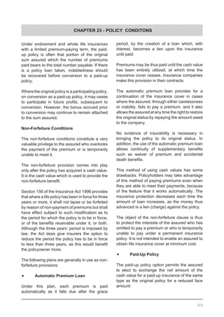 CHAPTER 23 - POLICY CONDITONS
Under endowment and whole life insurances
with a limited premium-paying term, the paid-
up policy is often that portion of the original
sum assured which the number of premiums
paid bears to the total number payable. If there
is a policy loan taken, indebtedness should
be recovered before conversion to a paid-up
policy.
Where the original policy is a participating policy,
on conversion as a paid-up policy, it may cease
to participate in future profits, subsequent to
conversion. However, the bonus accrued prior
to conversion may continue to remain attached
to the sum assured.
Non-Forfeiture Conditions
The non-forfeiture conditions constitute a very
valuable privilege to the assured who overlooks
the payment of the premium or is temporarily
unable to meet it.
The non-forfeiture provision comes into play
only after the policy has acquired a cash value.
It is the cash value which is used to provide the
non-forfeiture benefit.
Section 156 of the Insurance Act 1996 provides
that where a life policy has been in force for three
years or more, it shall not lapse or be forfeited
by reason of non-payment of premiums but shall
have effect subject to such modification as to
the period for which the policy is to be in force,
or of the benefits receivable under it, or both.
Although the three years’ period is imposed by
law, the Act does give insurers the option to
reduce the period the policy has to be in force
to less than three years, as this would benefit
the policyowner more.
The following plans are generally in use as non-
forfeiture provisions:
•	 Automatic Premium Loan
Under this plan, each premium is paid
automatically as it falls due after the grace
period, by the creation of a loan which, with
interest, becomes a lien upon the insurance
until paid.
Premiums may be thus paid until the cash value
has been entirely utilized, at which time the
insurance cover ceases. Insurance companies
make this provision in their contracts.
The automatic premium loan provides for a
continuation of the insurance cover in cases
where the assured, through either carelessness
or inability, fails to pay a premium, and it also
allows the assured at any time the right to restore
the original status by repaying the amount owed
to the company.
No evidence of insurability is necessary in
bringing the policy to its original status. In
addition, the use of the automatic premium loan
allows continuity of supplementary benefits
such as waiver of premium and accidental
death benefits.
This method of using cash values has some
drawbacks. Policyholders may take advantage
of this method of paying premiums even when
they are able to meet their payments, because
of the feature that it works automatically. The
insurance protection decreases each time the
amount of loan increases, as the money thus
advanced is a lien (charge) against the policy.
The object of the non-forfeiture clause is thus
to protect the interests of the assured who has
omitted to pay a premium or who is temporarily
unable to pay under a permanent insurance
policy. It is not intended to enable an assured to
obtain life insurance cover at minimum cost.
•	 Paid-Up Policy
The paid-up policy option permits the assured
to elect to exchange the net amount of the
cash value for a paid-up insurance of the same
type as the original policy for a reduced face
amount.
324
 