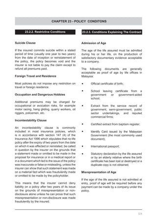 CHAPTER 23 - POLICY CONDITONS
23.2.2. Restrictive Conditions
Suicide Clause
If the insured commits suicide within a stated
period of time (usually one year to two years)
from the date of inception or reinstatement of
the policy, the policy becomes void and the
insurer is not liable to pay the claim except to
refund all premiums paid.
Foreign Travel and Residence
Most policies do not impose any restriction on
travel or foreign residence.
Occupation and Dangerous Hobbies
Additional premiums may be charged for
occupational or avocation risks, for example
motor racing, hang gliding, quarry workers, oil
riggers, policemen, etc.
Incontestability Clause
An incontestability clause is commonly
included in most insurance policies, which
is in accordance with section 147 (4) of the
Insurance Act 1996 which stipulates that no life
policy after the expiry of two years from the date
on which it was effected or reinstated, be called
in question by the insurer on the grounds that
a statement made or omitted to be made in the
proposal for insurance or in a medical report or
in a document which led to the issue of the policy
was inaccurate or false or misleading, unless the
insurer can show that such statement was made
on a material fact which was fraudulently made
or omitted to be made by the policyholder.
This means that the insurer cannot deny
liability on a policy after two years of its issue
on the grounds of misrepresentation or non-
disclosure alone unless he can prove that such
misrepresentation or non-disclosure was made
fraudulently by the insured.
23.2.3. Conditions Explaining The Contract
Admission of Age
The age of the life assured must be admitted
during his or her life, on the production of
satisfactory documentary evidence acceptable
to a company.
The following documents are generally
acceptable as proof of age by life offices in
Malaysia:
•	 Official certificate of birth;
•	 School leaving certificate from a
government or government-aided
school;
•	 Extract from the service record of
government, semi-government, public
sector undertakings, and reputed
commercial firms;
•	 Certified extract from baptism register;
•	 Identify Card issued by the Malaysian
Government (the most commonly used
document);
•	 International passport;
•	 Statutory declaration by the life assured
or by an elderly relative where the birth
certificate has been lost or destroyed or a
duplicate copy is not obtained.
Misrepresentation of Age
If the age of the life assured is not admitted at
entry, proof of age will be required before any
payment can be made by a company under the
policy.
326
 