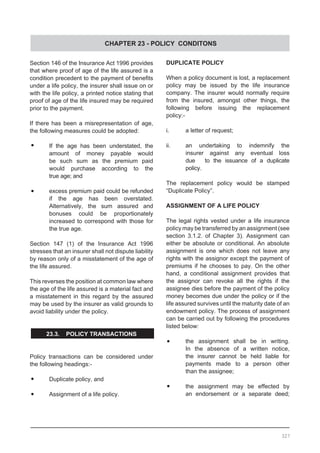 CHAPTER 23 - POLICY CONDITONS
Section 146 of the Insurance Act 1996 provides
that where proof of age of the life assured is a
condition precedent to the payment of benefits
under a life policy, the insurer shall issue on or
with the life policy, a printed notice stating that
proof of age of the life insured may be required
prior to the payment.
If there has been a misrepresentation of age,
the following measures could be adopted:
•	 If the age has been understated, the
	 amount of money payable would
	 be such sum as the premium paid
	 would purchase according to the
	 true age; and
•	 excess premium paid could be refunded
	 if the age has been overstated.
	 Alternatively, the sum assured and
	 bonuses could be proportionately
	 increased to correspond with those for
	 the true age.
Section 147 (1) of the Insurance Act 1996
stresses that an insurer shall not dispute liability
by reason only of a misstatement of the age of
the life assured.
This reverses the position at common law where
the age of the life assured is a material fact and
a misstatement in this regard by the assured
may be used by the insurer as valid grounds to
avoid liability under the policy.
23.3. POLICY TRANSACTIONS
Policy transactions can be considered under
the following headings:-
•	 Duplicate policy, and
•	 Assignment of a life policy.
DUPLICATE POLICY
When a policy document is lost, a replacement
policy may be issued by the life insurance
company. The insurer would normally require
from the insured, amongst other things, the
following before issuing the replacement
policy:-
i.	 a letter of request;
ii.	 an undertaking to indemnify the
	 insurer against any eventual loss
	 due 	 to the issuance of a duplicate
	 policy.
The replacement policy would be stamped
“Duplicate Policy”.
ASSIGNMENT OF A LIFE POLICY
The legal rights vested under a life insurance
policy may be transferred by an assignment (see
section 3.1.2. of Chapter 3). Assignment can
either be absolute or conditional. An absolute
assignment is one which does not leave any
rights with the assignor except the payment of
premiums if he chooses to pay. On the other
hand, a conditional assignment provides that
the assignor can revoke all the rights if the
assignee dies before the payment of the policy
money becomes due under the policy or if the
life assured survives until the maturity date of an
endowment policy. The process of assignment
can be carried out by following the procedures
listed below:
•	 the assignment shall be in writing.
	 In the absence of a written notice,
	 the insurer cannot be held liable for
	 payments made to a person other
	 than the assignee;
•	 the assignment may be effected by
	 an endorsement or a separate deed;
327
 