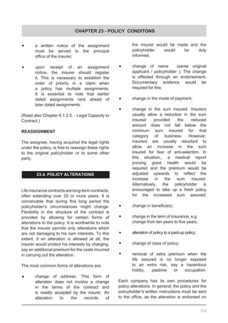 CHAPTER 23 - POLICY CONDITONS
•	 a written notice of the assignment
	 must be served to the principal
	 office of the insurer;
•	 upon receipt of an assignment
	 notice, the insurer should register
	 it. This is necessary to establish the
	 order of priority in a claim when
	 a policy has multiple assignments.
	 It is essential to note that earlier
	 dated assignments rank ahead of
	 later dated assignments.
(Read also Chapter 6.1.2.5. - Legal Capacity to
Contract.)
REASSIGNMENT
The assignee, having acquired the legal rights
under the policy, is free to reassign these rights
to the original policyholder or to some other
party.
23.4. POLICY ALTERATIONS
Life insurance contracts are long-term contracts,
often extending over 20 or more years. It is
conceivable that during this long period the
policyholder’s circumstances might change.
Flexibility in the structure of the contract is
provided by allowing for certain forms of
alterations to the policy. It is worthwhile to note
that the insurer permits only alterations which
are not damaging to his own interests. To this
extent, if an alteration is allowed at all, the
insurer would protect his interests by charging,
say an additional premium for the costs incurred
in carrying out the alteration.
The most common forms of alterations are:
•	 change of address. This form of
	 alteration does not involve a change
	 in the terms of the contract and
	 is readily accepted by the insurer. An
	 alteration to the records of
	 the insurer would be made and the
	 policyholder would be duly
	 informed;
•	 change of name   (same original
	 applicant / policyholder ). The change
	 is effected through an endorsement.
	 Documentary evidence would be
	 required for this;
•	 change in the mode of payment;
•	 change in the sum insured. Insurers
	 usually allow a reduction in the sum
	 insured provided the reduced
	 amount does not fall below the
	 minimum sum insured for that
	 category of business. However,
	 insurers are usually reluctant to
	 allow an increase in the sum
	 insured for fear of anti-selection. In
	 this situation,, a medical report
	 proving good health would be
	 required and the premium would be
	 adjusted upwards to reflect the
	 increase in the sum insured.
	 Alternatively, the policyholder is
	 encouraged to take up a fresh policy
	 for the increased sum assured;
•	 change in beneficiary;
•	 change in the term of insurance, e.g.
	 change from ten years to five years;
•	 alteration of policy to a paid-up policy;
•	 change of class of policy;
•	 removal of extra premium when the
	 life assured is no longer exposed
	 to an extra risk, say a hazardous
	 hobby, pastime or occupation.
Each company has its own procedures for
policy alterations. In general, the policy and the
policyholder’s written instructions must be sent
to the office, as the alteration is endorsed on
328
 