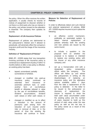 CHAPTER 23 - POLICY CONDITONS
the policy. When the office receives the written
application, it usually checks its records of
notices of assignment to discover whether or
not there is a third party who has an interest in
the policy, and whose consent to the alteration
is essential. The company then updates its
records.
Replacement  of Life Insurance Policies
Replacement of policies are detrimental to
the policyowner’s interest and if allowed to
perpetuate, will adversely affect the company’s
long-term profit and the image of the insurance
industry.
Definition of “Replacement of Policies”
BNM JPI : 2/2005 states that “any transaction
involving purchase of life insurance policy is
construed as a replacement of policy if within 12
months before or after a new policy is effected,
an existing policy has been:
•	 lapsed, surrendered, partially
	 surrendered or forfeited;
•	 changed or modified into paid-up
	 insurance policy, continued as
	 extended term insurance or
	 automatic premium loan, or under
	 another form of non-forfeiture
	 benefit or otherwise reduced in value
	 by the use of non-forfeiture benefits,
	 dividend accumulations, dividend
	 cash values or other cash values; or
•	 changed or modified so as to effect
	 a reduction in the amount of
	 premiums paid arising from the
	 reduction of sum insured and/or
	 rider or removal of rider, or in the
	 period of time the existing life
	 insurance will continue in force”.
Measure for Detection of Replacement of
Policies
In order to effectively detect and curb internal
and external replacement of policies, BNM
JPI : 2/2005 requires insurers to put in place the
following:
•	 an effective control mechanism,
	 preferably an automated system, to
	 detect internal replacement of
	 policies whereby both the existing
	 and new policies are issued by the
	 same insurer;
•	 to include a question in the
	 proposal form on whether the
	 proposal is to replace or intended
	 to replace any existing policy with
	 the insurer or any other insurance
	 company; and
•	 set up a Conservation Unit with a
	 designated policy conservation
	 officer within the company.   The
	 officer will follow up and advise
	 the policyowners in writing on the
	 disadvantages of replacing an
	 insurance policy and the alternative
	 options available, within 7 days
	 from the date a replacement of the
	 policy is detected.   In the letter to
	 be issued to the policyowner on
	 discovery of replacement, the
	 insurer is required to show the
	 total cash value accumulated under
	 the existing policy and the number
	 of years required to build up this
	 amount of cash value under the new
	 policy as well as the net loss to
	 the policy owner as a result of this
	 replacement.
329
 