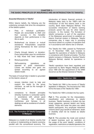 CHAPTER 3 -
THE BASIC PRINCIPLES OF INSURANCE AND AN INTRODUCTION TO TAKAFUL
Essential Elements in Takaful
Within Islamic beliefs, the following are the
underlying concepts that drive the acceptance
of the takaful system:
•	 Piety or individual purification:
	 People are accountable to Allah and
	 their success in the hereafter
	 depends on their performance in this
	 life on earth.
•	 Brotherhood via ta’awun or mutual
	 assistance: Policyholders cooperate
	 among themselves for their common
	 good.
•	 Charity through tabarru’ or donation:
	 Every policyholder pays his contribution
	 to help those that need assistance.
•	 Mutual guarantee.
•	 Self-sustaining operations as
	 opposed to profit maximization:
	 Losses are divided and gains are
	 spread according to an agreed
	 takaful model.
The basis of mutual help in takaful is grounded
on the Islamic values of
1. 	 sincere intention (niat) to help and
	 support the needy by the group
	 members as well as the manager of
	 the fund; and
2.	 compliance to Shariah principles
	 whereby business is conducted openly
	 in accordance with utmost good
	 faith, honesty, full disclosure,
	 truthfulness and fairness in all
	 dealings as well as avoidance of unlawful
	 elements.
3.2.2. The Formation Of Takaful Companies
In Malaysia
Malaysia is a model of an Islamic country that
is serious in implementing an Islamic economy
parallel with the conventional economy. The
introduction of Islamic financial products in
Malaysia dates back to the 1980’s with the
introduction of the first Islamic bank in the
country, Bank Islam Malaysia Berhad. The
successful introduction of Islamic banking
products paved the way for other Islamic
products in the market. The formation of
takaful companies is part of the aspiration
of the Malaysian government to establish an
Islamic financial system in Malaysia. Takaful
companies play a major role in providing
insurance based on a system of operation that
is in accordance with Islamic law or Shariah.
The Takaful Act 1984, passed by Parliament
on 15 November 1984, was enacted to
regulate the operations of takaful in Malaysia
in compliance with Shariah principles. The first
takaful company in Malaysia, Syarikat Takaful
Malaysia Berhad, started its operations in
1984.
Takaful operations have been regulated and
supervised by Bank Negara Malaysia (BNM)
since 1988 with the appointment of the BNM
Governor as the Director General of Takaful.
3.2.3. Takaful Act 1984
The Takaful Act 1984 is the source of Takaful
legislation in Malaysia. The Insurance Act 1963
forms the basis of the Takaful Act 1984.
The Takaful Act 1984 is divided into four parts:
Part I: This provides for the interpretation,
classification and references to takaful
business. Takaful business is divided into two
broad categories, general takaful and family
takaful. Those who enter the plans are called
takaful participants. Any employee retirement
scheme which pays benefit at retirement, death
or disability shall not be treated as takaful
business.
Part II: This provides the mode and conduct
of takaful business such as restriction on
the usage of the word ‘takaful’, conditions of
registration, restrictions on takaful operators, the
33
 
