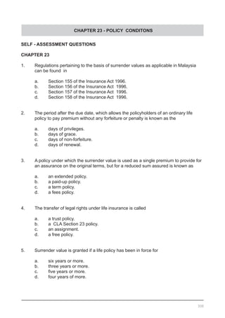 CHAPTER 23 - POLICY CONDITONS
SELF - ASSESSMENT QUESTIONS
CHAPTER 23
1.	 Regulations pertaining to the basis of surrender values as applicable in Malaysia
	 can be found  in
a.	 Section 155 of the Insurance Act 1996.
b.	 Section 156 of the Insurance Act  1996.
c.	 Section 157 of the Insurance Act  1996.
d.	 Section 158 of the Insurance Act  1996.
2.	 The period after the due date, which allows the policyholders of an ordinary life
	 policy to pay premium without any forfeiture or penalty is known as the
a.	 days of privileges.
b.	 days of grace.
c.	 days of non-forfeiture.
d.	 days of renewal.
3.	 A policy under which the surrender value is used as a single premium to provide for
	 an assurance on the original terms, but for a reduced sum assured is known as
a.	 an extended policy.
b.	 a paid-up policy.
c.	 a term policy.
d.	 a fees policy.
4.	 The transfer of legal rights under life insurance is called
a.	 a trust policy.
b.	 a  CLA Section 23 policy.
c.	 an assignment.
d.	 a free policy.
5.	 Surrender value is granted if a life policy has been in force for
a.	 six years or more.
b.	 three years or more.
c.	 five years or more.
d.	 four years of more.
330
 