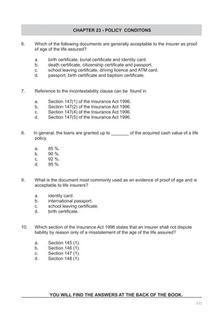 CHAPTER 23 - POLICY CONDITONS
6.	 Which of the following documents are generally acceptable to the insurer as proof
	 of age of the life assured?
a.	 birth certificate, burial certificate and identity card.
b.	 death certificate, citizenship certificate and passport.
c.	 school leaving certificate, driving licence and ATM card.
d.	 passport, birth certificate and baptism certificate.
7.	 Reference to the incontestability clause can be  found in
a.	 Section 147(1) of the Insurance Act 1996.
b.	 Section 147(2) of the Insurance Act 1996.
c.	 Section 147(4) of the Insurance Act 1996.
d.	 Section 147(5) of the Insurance Act 1996.
8.       In general, the loans are granted up to _______ of the acquired cash value of a life
	 policy.
a.	 85 %. 		 	 	 	 	
b.	 90 %.
c.	 92 %.	 	 	 	 	 	
d.	 95 %.
9. 	 What is the document most commonly used as an evidence of proof of age and is
	 acceptable to life insurers?
a.	 identity card.		 	 	
b.	 international passport.
c.	 school leaving certificate.	
d.	 birth certificate.
10.  	 Which section of the Insurance Act 1996 states that an insurer shall not dispute
	 liability by reason only of a misstatement of the age of the life assured?
a.	 Section 145 (1).	 	 	 	
b.	 Section 146 (1).
c.	 Section 147 (1).	 	 	 	
d.	 Section 148 (1).
YOU WILL FIND THE ANSWERS AT THE BACK OF THE BOOK.
331
 