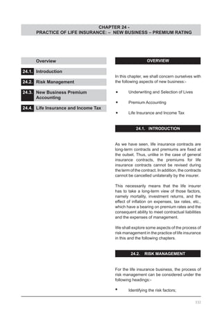 CHAPTER 24 -
PRACTICE OF LIFE INSURANCE: – NEW BUSINESS – PREMIUM RATING
OVERVIEW
In this chapter, we shall concern ourselves with
the following aspects of new business:-
•	 Underwriting and Selection of Lives
•	 Premium Accounting
•	 Life Insurance and Income Tax
24.1. INTRODUCTION
As we have seen, life insurance contracts are
long-term contracts and premiums are fixed at
the outset. Thus, unlike in the case of general
insurance contracts, the premiums for life
insurance contracts cannot be revised during
the term of the contract. In addition, the contracts
cannot be cancelled unilaterally by the insurer.
This necessarily means that the life insurer
has to take a long-term view of those factors,
namely mortality, investment returns, and the
effect of inflation on expenses, tax rates, etc.,
which have a bearing on premium rates and the
consequent ability to meet contractual liabilities
and the expenses of management.
We shall explore some aspects of the process of
risk management in the practice of life insurance
in this and the following chapters.
24.2. RISK MANAGEMENT
For the life insurance business, the process of
risk management can be considered under the
following headings:-
•	 Identifying the risk factors;
	 Overview					
			
24.1.	 Introduction					
			
24.2.	 Risk Management				
			
24.3.	 New Business Premium
	 Accounting					
24.4.	 Life Insurance and Income Tax
332
 