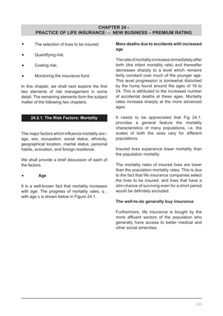 CHAPTER 24 -
PRACTICE OF LIFE INSURANCE: – NEW BUSINESS – PREMIUM RATING
•	 The selection of lives to be insured;
•	 Quantifying risk;
•	 Costing risk;
•	 Monitoring the insurance fund.
In this chapter, we shall next explore the first
two elements of risk management in some
detail. The remaining elements form the subject
matter of the following two chapters.
24.2.1. The Risk Factors: Mortality
The major factors which influence mortality are:-
age, sex, occupation, social status, ethnicity,
geographical location, marital status, personal
habits, avocation, and foreign residence.
We shall provide a brief discussion of each of
the factors.
•	   Age
It is a well-known fact that mortality increases
with age. The progress of mortality rates, q ,
with age x is shown below in Figure 24.1.
More deaths due to accidents with increased
age
Therateofmortalityincreasesimmediatelyafter
birth (the infant mortality rate) and thereafter
decreases sharply to a level which remains
fairly constant over much of the younger age.
This level progression is somewhat disturbed
by the hump found around the ages of 18 to
24. This is attributed to the increased number
of accidental deaths at these ages. Mortality
rates increase sharply at the more advanced
ages.
It needs to be appreciated that Fig 24.1.
provides a general feature the mortality
characteristics of many populations, i.e. the
scales of both the axes vary for different
populations.
Insured lives experience lower mortality than
the population mortality
The mortality rates of insured lives are lower
than the population mortality rates. This is due
to the fact that life insurance companies select
the lives to be insured, and lives that have a
slim chance of surviving even for a short period
would be definitely excluded.
The well-to-do generally buy insurance
Furthermore, life insurance is bought by the
more affluent sectors of the population who
generally have access to better medical and
other social amenities.
333
 