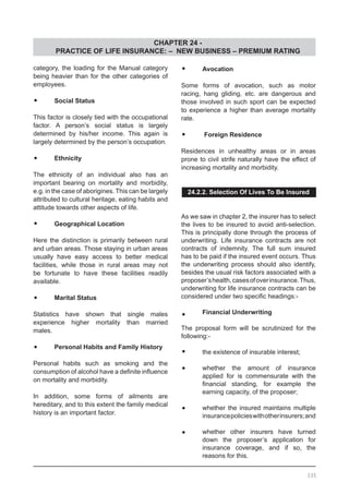CHAPTER 24 -
PRACTICE OF LIFE INSURANCE: – NEW BUSINESS – PREMIUM RATING
335
category, the loading for the Manual category
being heavier than for the other categories of
employees.
•	 Social Status
This factor is closely tied with the occupational
factor. A person’s social status is largely
determined by his/her income. This again is
largely determined by the person’s occupation.
•	 Ethnicity
The ethnicity of an individual also has an
important bearing on mortality and morbidity,
e.g. in the case of aborigines. This can be largely
attributed to cultural heritage, eating habits and
attitude towards other aspects of life.
•	 Geographical Location
Here the distinction is primarily between rural
and urban areas. Those staying in urban areas
usually have easy access to better medical
facilities, while those in rural areas may not
be fortunate to have these facilities readily
available.
•	 Marital Status
Statistics have shown that single males
experience higher mortality than married
males.
•	 Personal Habits and Family History
Personal habits such as smoking and the
consumption of alcohol have a definite influence
on mortality and morbidity.
In addition, some forms of ailments are
hereditary, and to this extent the family medical
history is an important factor.
•	 Avocation
Some forms of avocation, such as motor
racing, hang gliding, etc. are dangerous and
those involved in such sport can be expected
to experience a higher than average mortality
rate.
•	 Foreign Residence
Residences in unhealthy areas or in areas
prone to civil strife naturally have the effect of
increasing mortality and morbidity.
24.2.2. Selection Of Lives To Be Insured
As we saw in chapter 2, the insurer has to select
the lives to be insured to avoid anti-selection.
This is principally done through the process of
underwriting. Life insurance contracts are not
contracts of indemnity. The full sum insured
has to be paid if the insured event occurs. Thus
the underwriting process should also identify,
besides the usual risk factors associated with a
proposer’shealth,casesofoverinsurance.Thus,
underwriting for life insurance contracts can be
considered under two specific headings:-
•	 Financial Underwriting
The proposal form will be scrutinized for the
following:-
•	 the existence of insurable interest;
•	 whether the amount of insurance
applied for is commensurate with the
financial standing, for example the
earning capacity, of the proposer;
•	 whether the insured maintains multiple
insurancepolicieswithotherinsurers;and
•	 whether other insurers have turned
down the proposer’s application for
insurance coverage, and if so, the
reasons for this.
 