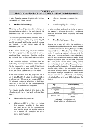 CHAPTER 24 -
PRACTICE OF LIFE INSURANCE: – NEW BUSINESS – PREMIUM RATING
336
In brief, financial underwriting seeks to discover
the presence of moral hazard.
•	 Medical Underwriting
If financial underwriting does not reveal any odd
features in the application, the next stage in the
underwriting process is medical underwriting.
The answers provided in the proposal form to
questions concerning the proposer’s height,
weight, personal and family medical history,
and lifestyle form the starting point of the
underwriting process.
If the above reveal any unusual features,
then the proposer may be required to answer
supplementary questions, furnish medical
reports or go for a further medical examination.
If the answers provided, together with the
medical report and examinations, if any, indicate
that the proposer is in good health, the process
of underwriting ends here, and the proposer
would be offered coverage at normal terms.
If the tests indicate that the proposed life is
not in good health, it would be considered as
a sub-standard life or as an impaired life. In
this situation, the underwriter has to decide on
the extent of the extra risk the insurer would be
exposed to in accepting the proposal.
The insurer usually employs any one of the
following methods to deal with sub-standard
lives:-
•	 charge an extra premium;
•	 charge a debt or a lien, i.e. reduce
	 the amount payable in the event
	 of death (Note: In this arrangement
	 the insured pays the same premium
	 as a normal or standard life, for a
	 given sum insured.);
•	 offer an alternate form of contract;
	 or
•	 decline or postpone coverage.
In brief, medical underwriting seeks to assess
the extent of physical hazard in connection
with the applicant, when providing insurance
coverage.
•	 Non-Medical Underwriting
Before the advent of AIDS, the mortality of
assured lives showed continuous improvement.
The improvement was mainly brought about by
medical advances. This, together with the rising
costs of obtaining medical evidence and the
need to process increasing volumes of business
quickly, led to the issuance of policies for which
medical evidence was not required. However,
this was done under some tightly drawn
circumstances to protect the offices against any
severe form of anti-selection. The privilege was
usually given only to the permanent forms of
insurance, namely whole life and endowment
insurances, and age-related limits on the sums
insured were imposed. The limits varied among
individual offices and table 24.2. indicates the
limits:-
Table 24.2. Non-Medical Limit
Underwriting for Life Assurance
 