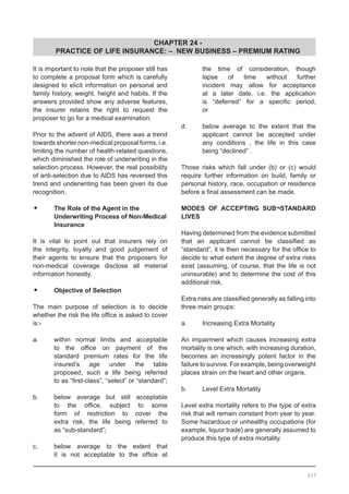 CHAPTER 24 -
PRACTICE OF LIFE INSURANCE: – NEW BUSINESS – PREMIUM RATING
337
It is important to note that the proposer still has
to complete a proposal form which is carefully
designed to elicit information on personal and
family history, weight, height and habits. If the
answers provided show any adverse features,
the insurer retains the right to request the
proposer to go for a medical examination.
Prior to the advent of AIDS, there was a trend
towards shorter non-medical proposal forms, i.e.
limiting the number of health-related questions,
which diminished the role of underwriting in the
selection process. However, the real possibility
of anti-selection due to AIDS has reversed this
trend and underwriting has been given its due
recognition.
•	 The Role of the Agent in the
	 Underwriting Process of Non-Medical
	 Insurance
It is vital to point out that insurers rely on
the integrity, loyalty and good judgement of
their agents to ensure that the proposers for
non-medical coverage disclose all material
information honestly.
•	 Objective of Selection
The main purpose of selection is to decide
whether the risk the life office is asked to cover
is:-
a.	 within normal limits and acceptable
	 to the office on payment of the
	 standard premium rates for the life
	 insured’s age under the table
	 proposed, such a life being referred
	 to as “first-class”, “select” or “standard”;
b.	 below average but still acceptable
	 to the office, subject to some
	 form of restriction to cover the
	 extra risk, the life being referred to
	 as “sub-standard”;
c.	 below average to the extent that
	 it is not acceptable to the office at
	 the time of consideration, though
	 lapse of time without further
	 incident may allow for acceptance
	 at a later date, i.e. the application
	 is “deferred” for a specific period;
	 or
d.	 below average to the extent that the
	 applicant cannot be accepted under
	 any conditions , the life in this case
	 being “declined” .
Those risks which fall under (b) or (c) would
require further information on build, family or
personal history, race, occupation or residence
before a final assessment can be made.
MODES OF ACCEPTING SUB¬STANDARD
LIVES
Having determined from the evidence submitted
that an applicant cannot be classified as
“standard”, it is then necessary for the office to
decide to what extent the degree of extra risks
exist (assuming, of course, that the life is not
uninsurable) and to determine the cost of this
additional risk.
Extra risks are classified generally as falling into
three main groups:
a.	 Increasing Extra Mortality
An impairment which causes increasing extra
mortality is one which, with increasing duration,
becomes an increasingly potent factor in the
failure to survive. For example, being overweight
places strain on the heart and other organs.
b.	 Level Extra Mortality
Level extra mortality refers to the type of extra
risk that will remain constant from year to year.
Some hazardous or unhealthy occupations (for
example, liquor trade) are generally assumed to
produce this type of extra mortality.
 