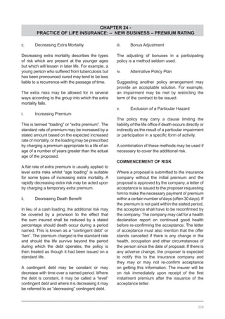 CHAPTER 24 -
PRACTICE OF LIFE INSURANCE: – NEW BUSINESS – PREMIUM RATING
338
c.	 Decreasing Extra Mortality
Decreasing extra mortality describes the types
of risk which are present at the younger ages
but which will lessen in later life. For example, a
young person who suffered from tuberculosis but
has been pronounced cured may tend to be less
liable to a recurrence with the passage of time.
The extra risks may be allowed for in several
ways according to the group into which the extra
mortality falls.
i.	 Increasing Premium
This is termed “loading” or “extra premium”. The
standard rate of premium may be increased by a
stated amount based on the expected increased
rate of mortality, or the loading may be prescribed
by charging a premium appropriate to a life of an
age of a number of years greater than the actual
age of the proposed.
A flat rate of extra premium is usually applied to
level extra risks whilst “age loading” is suitable
for some types of increasing extra mortality. A
rapidly decreasing extra risk may be acted upon
by charging a temporary extra premium.
ii.	 Decreasing Death Benefit
In lieu of a cash loading, the additional risk may
be covered by a provision to the effect that
the sum insured shall be reduced by a stated
percentage should death occur during a period
named. This is known as a “contingent debt” or
“lien”. The premium charged is the standard rate
and should the life survive beyond the period
during which the debt operates, the policy is
then treated as though it had been issued on a
standard life.
A contingent debt may be constant or may
decrease with time over a named period. Where
the debt is constant, it may be called a “level”
contingent debt and where it is decreasing it may
be referred to as “decreasing” contingent debt.
iii.	 Bonus Adjustment
The adjusting of bonuses in a participating
policy is a method seldom used.
iv.	 Alternative Policy Plan
Suggesting another policy arrangement may
provide an acceptable solution. For example,
an impairment may be met by restricting the
term of the contract to be issued.
v.	 Exclusion of a Particular Hazard
The policy may carry a clause limiting the
liability of the life office if death occurs directly or
indirectly as the result of a particular impairment
or participation in a specific form of activity.
A combination of these methods may be used if
necessary to cover the additional risk.
COMMENCEMENT OF RISK
Where a proposal is submitted to the insurance
company without the initial premium and the
proposal is approved by the company, a letter of
acceptance is issued to the proposer requesting
him to make the necessary payment of premium
within a certain number of days (often 30 days). If
the premium is not paid within the stated period,
the acceptance shall have to be reconfirmed by
the company. The company may call for a health
declaration report on continued good health
before re-confirming the acceptance. The letter
of acceptance must also mention that the offer
stands cancelled if there is any change in the
health, occupation and other circumstances of
the person since the date of proposal. If there is
any adverse change, the proposer is expected
to notify this to the insurance company and
they may or may not re-confirm acceptance
on getting this information. The insurer will be
on risk immediately upon receipt of the first
instalment premium after the issuance of the
acceptance letter.
 