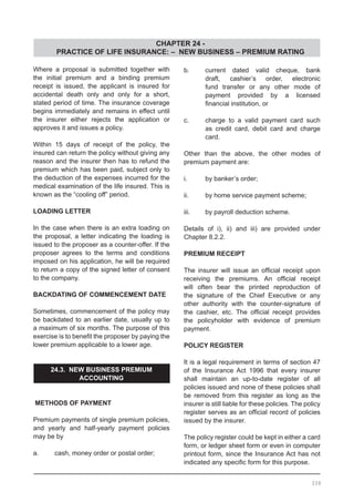 CHAPTER 24 -
PRACTICE OF LIFE INSURANCE: – NEW BUSINESS – PREMIUM RATING
339
Where a proposal is submitted together with
the initial premium and a binding premium
receipt is issued, the applicant is insured for
accidental death only and only for a short,
stated period of time. The insurance coverage
begins immediately and remains in effect until
the insurer either rejects the application or
approves it and issues a policy.
Within 15 days of receipt of the policy, the
insured can return the policy without giving any
reason and the insurer then has to refund the
premium which has been paid, subject only to
the deduction of the expenses incurred for the
medical examination of the life insured. This is
known as the “cooling off” period.
LOADING LETTER
In the case when there is an extra loading on
the proposal, a letter indicating the loading is
issued to the proposer as a counter-offer. If the
proposer agrees to the terms and conditions
imposed on his application, he will be required
to return a copy of the signed letter of consent
to the company.
BACKDATING OF COMMENCEMENT DATE
Sometimes, commencement of the policy may
be backdated to an earlier date, usually up to
a maximum of six months. The purpose of this
exercise is to benefit the proposer by paying the
lower premium applicable to a lower age.
24.3. NEW BUSINESS PREMIUM
ACCOUNTING
METHODS OF PAYMENT
Premium payments of single premium policies,
and yearly and half-yearly payment policies
may be by
a.	 cash, money order or postal order;
b.	 current dated valid cheque, bank
	 draft, cashier’s order, electronic
	 fund transfer or any other mode of
	 payment provided by a licensed
	 financial institution, or
c.	 charge to a valid payment card such
	 as credit card, debit card and charge
	 card.
Other than the above, the other modes of
premium payment are:
i.	 by banker’s order;
ii.	 by home service payment scheme;
iii.	 by payroll deduction scheme.
Details of i), ii) and iii) are provided under
Chapter 8.2.2.
PREMIUM RECEIPT
The insurer will issue an official receipt upon
receiving the premiums. An official receipt
will often bear the printed reproduction of
the signature of the Chief Executive or any
other authority with the counter-signature of
the cashier, etc. The official receipt provides
the policyholder with evidence of premium
payment.
POLICY REGISTER
It is a legal requirement in terms of section 47
of the Insurance Act 1996 that every insurer
shall maintain an up-to-date register of all
policies issued and none of these policies shall
be removed from this register as long as the
insurer is still liable for these policies. The policy
register serves as an official record of policies
issued by the insurer.
The policy register could be kept in either a card
form, or ledger sheet form or even in computer
printout form, since the Insurance Act has not
indicated any specific form for this purpose.
 