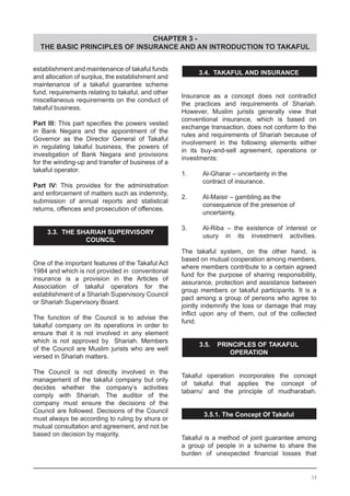 CHAPTER 3 -
THE BASIC PRINCIPLES OF INSURANCE AND AN INTRODUCTION TO TAKAFUL
3.4. TAKAFUL AND INSURANCE
Insurance as a concept does not contradict
the practices and requirements of Shariah.
However, Muslim jurists generally view that
conventional insurance, which is based on
exchange transaction, does not conform to the
rules and requirements of Shariah because of
involvement in the following elements either
in its buy-and-sell agreement, operations or
investments:
1.	 Al-Gharar – uncertainty in the
	 contract of insurance.
2.	 Al-Maisir – gambling as the
	 consequence of the presence of
	 uncertainty.
3.	 Al-Riba – the existence of interest or
	 usury in its investment activities.
The takaful system, on the other hand, is
based on mutual cooperation among members,
where members contribute to a certain agreed
fund for the purpose of sharing responsibility,
assurance, protection and assistance between
group members or takaful participants. It is a
pact among a group of persons who agree to
jointly indemnify the loss or damage that may
inflict upon any of them, out of the collected
fund.
3.5. PRINCIPLES OF TAKAFUL
OPERATION
Takaful operation incorporates the concept
of takaful that applies the concept of
tabarru’ and the principle of mudharabah.
3.5.1. The Concept Of Takaful
Takaful is a method of joint guarantee among
a group of people in a scheme to share the
burden of unexpected financial losses that
establishment and maintenance of takaful funds
and allocation of surplus, the establishment and
maintenance of a takaful guarantee scheme
fund, requirements relating to takaful, and other
miscellaneous requirements on the conduct of
takaful business.
Part Ill: This part specifies the powers vested
in Bank Negara and the appointment of the
Governor as the Director General of Takaful
in regulating takaful business, the powers of
investigation of Bank Negara and provisions
for the winding-up and transfer of business of a
takaful operator.
Part IV: This provides for the administration
and enforcement of matters such as indemnity,
submission of annual reports and statistical
returns, offences and prosecution of offences.
3.3. THE SHARIAH SUPERVISORY
COUNCIL
One of the important features of the Takaful Act
1984 and which is not provided in conventional
insurance is a provision in the Articles of
Association of takaful operators for the
establishment of a Shariah Supervisory Council
or Shariah Supervisory Board.
The function of the Council is to advise the
takaful company on its operations in order to
ensure that it is not involved in any element
which is not approved by Shariah. Members
of the Council are Muslim jurists who are well
versed in Shariah matters.
The Council is not directly involved in the
management of the takaful company but only
decides whether the company’s activities
comply with Shariah. The auditor of the
company must ensure the decisions of the
Council are followed. Decisions of the Council
must always be according to ruling by shura or
mutual consultation and agreement, and not be
based on decision by majority.
34
 