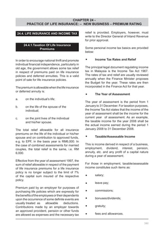 CHAPTER 24 -
PRACTICE OF LIFE INSURANCE: – NEW BUSINESS – PREMIUM RATING
340
24.4. LIFE INSURANCE AND INCOME TAX
24.4.1.Taxation Of Life Insurance
Premiums
In order to encourage national thrift and promote
individual financial independence, particularly in
old age, the government allows some tax relief
in respect of premiums paid on life insurance
policies and deferred annuities. This is a valid
point of sale for life insurance policies.
Thepremiumisallowablewhenthelifeinsurance
or deferred annuity is:
a.	 on the individual’s life;
b.	 on the life of the spouse of the
	 individual;
c.	 on the joint lives of the individual
	 and his/her spouse.
The total relief allowable for all insurance
premiums on the life of the individual or his/her
spouse and on contribution to approved funds,
e.g. to EPF, in the basis year is RM6,000. In
the case of combined assessments for married
couples, the total relief is the same, i.e. RM
6,000.
Effective from the year of assessment 1997, the
sum of relief allowable in respect of the payment
of life insurance premiums for a life insurance
policy is no longer subject to the limit of 7%
of the capital sum insured of the respective
policy.
Premium paid by an employer for purposes of
purchasing life policies which are expressly for
thebenefitsoftheemployeesortheirdependents
upon the occurrence of some definite events are
usually treated as	 allowable deductions.
Contributions made by an employer towards
an approved provident, pension or other funds
are allowed as expenses and the necessary tax
relief is provided. Employers, however, must
write to the Director General of Inland Revenue
for prior approval.
Some personal income tax basics are provided
below:
•	 Income Tax Rates and Relief
The principal legal document regulating income
tax in Malaysia is the Income Tax Act 1967.
The rates of tax and relief are usually reviewed
annually when the Finance Minister proposes
the Budget for the year. These rates are then
incorporated in the Finance Act for that year.
•	 The Year of Assessment
The year of assessment is the period from 1
January to 31 December. For taxation purposes,
the Income Tax Act states that the income of the
year of assessment shall be the income for the
current year of assessment. As an example,
the taxable income for the year 2008 shall be
the actual income earned during the period 1
January 2008 to 31 December 2008.
•	 Taxable/Assessable Income
This is income derived in respect of a business,
employment, dividend, interest, pension,
annuity, etc. and any profit of a capital nature
during a year of assessment.
For those in employment, taxable/assessable
income constitutes such items as:
•	 salary;
•	 leave pay;
•	 commissions;
•	 bonuses/dividends;
•	 gratuity;
•	 fees and allowances.
 