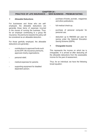 CHAPTER 24 -
PRACTICE OF LIFE INSURANCE: – NEW BUSINESS – PREMIUM RATING
341
•	 Allowable Deductions
For businesses and those who are self-
employed, the allowable deductions are
generally those items of expenses incurred
in the course of running the business. Thus,
for an employer contributing to a group life
insurance, the premiums towards this policy will
be considered as an allowable deduction.
For those gainfully employed, the allowable
deductions are generally:-
-	 contributions to approved funds such
	 as the EPF, life insurance premiums,
	 approved charity organizations;
-	 personal relief;
-	 medical expenses for parents;
-	 supporting equipment for disabled
	 dependent person;
-	 purchase of books, journals , magazines
and other publications;
-	 full medical check-up;
-	 purchase of personal computer for
	 personal use;
-	 deduction up to RM3000 per year for
	 saving under the National Education
	 Saving Scheme (SSPN).
•	 Chargeable Income
This represents the income on which tax is
chargeable. It is arrived at after deducting all
the allowable deductions from the assessable
income for the year of assessment.
Thus, for an individual, we have the following
broad equation:
 