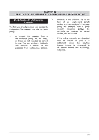 CHAPTER 24 -
PRACTICE OF LIFE INSURANCE: – NEW BUSINESS – PREMIUM RATING
343
24.4.2. Taxation Of Life Insurance
Proceeds
The following broad principles hold as regards
the taxation of the proceeds from a life insurance
policy:-
•	 At present, the proceeds from a
	 life insurance policy are not taxed,
	 as these are not regarded as earned
	 income. This also applies to dividends
	 and bonuses in respect of the
	 proceeds from participating policies.
•	 However, if the proceeds are in the
	 form of an employment benefit
	 arising from an employer’s insurance
	 policy (for example, from a group
	 disability insurance policy), the
	 proceeds are regarded as earned
	 income, and are taxable.
•	 If the policy proceeds are deposited
	 with the insurer as part of a
	 settlement option, the resulting
	 interest income is considered to
	 be earned income and accordingly,
	 is taxable.
 