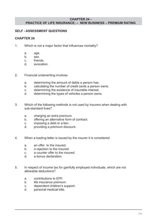 CHAPTER 24 -
PRACTICE OF LIFE INSURANCE: – NEW BUSINESS – PREMIUM RATING
344
SELF - ASSESSMENT QUESTIONS
CHAPTER 24
1.	 Which is not a major factor that influences mortality?
	 a.	 age.
	 b.	 sex.
	 c.	 friends.
	 d.	 avocation.
2.	 Financial underwriting involves
	 a.	 determining the amount of debts a person has.
	 b.	 calculating the number of credit cards a person owns.
	 c.	 determining the existence of insurable interest.
	 d.	 determining the types of vehicles a person owns.
3.	 Which of the following methods is not used by insurers when dealing with
	 sub-standard lives?
	 a.	 charging an extra premium.
	 b.	 offering an alternative form of contract.
	 c.	 imposing a debt or a lien.
	 d.	 providing a premium discount.
4.	 When a loading letter is issued by the insurer it is considered
	 a.	 an offer to the insured.
	 b.	 a rejection to the insured.
	 c.	 a counter offer to the insured.
	 d.	 a bonus declaration.
5.	 In respect of income tax for gainfully employed individuals, which are not
	 allowable deductions?
	 a.	 contributions to EPF.
	 b.	 life insurance premium.
	 c.	 dependent children’s support.
	 d.	 personal medical bills.
 