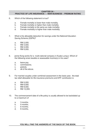 CHAPTER 24 -
PRACTICE OF LIFE INSURANCE: – NEW BUSINESS – PREMIUM RATING
345
6.	 Which of the following statement is true?
	 a.	 Female mortality is lower than male mortality.
	 b.	 Female mortality is higher than male mortality.
	 c.	 Female mortality is the same as male mortality.
	 d.	 Female morbidity is higher than male morbidity.
7.	 What is the allowable deduction for savings under the National Education
	 Saving Scheme (SSPN)?
	 a.	 RM 2,000.				
	 b.	 RM 3,000.
	 c.	 RM 4,000.				
	 d.	 RM 5,000.
8. Jamie Kong works for a multi-national company in Kuala Lumpur. Which of
	 the following is/are taxable or assessable income(s) in his case?
	 a.	 leave pay.				
	 b.	 commissions.
	 c.	 gratuity.				
	 d.	 all of the above.
9.	 For married couples under combined assessment in the basis year, the total
	 tax relief allowable for life insurance premiums and EPF contribution is
	 a.	 RM 5,000.				
	 b.	 RM 6,000.
	 c.	 RM 8,000.				
	 d.	 RM 12,000.
10.	 The commencement date of a life policy is usually allowed to be backdated up
	 to a maximum of
	 a.	 3 months.				
	 b.	 4 months.
	 c.	 6 months.				
	 d.	 8 months.
YOU WILL FIND THE ANSWERS AT THE BACK OF THE BOOK.
 