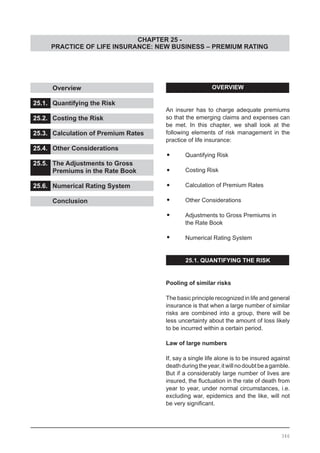 CHAPTER 25 -
PRACTICE OF LIFE INSURANCE: NEW BUSINESS – PREMIUM RATING
OVERVIEW
An insurer has to charge adequate premiums
so that the emerging claims and expenses can
be met. In this chapter, we shall look at the
following elements of risk management in the
practice of life insurance:
•	 Quantifying Risk
•	 Costing Risk
•	 Calculation of Premium Rates
•	 Other Considerations
•	 Adjustments to Gross Premiums in
	 the Rate Book
•	 Numerical Rating System
25.1. QUANTIFYING THE RISK
Pooling of similar risks
The basic principle recognized in life and general
insurance is that when a large number of similar
risks are combined into a group, there will be
less uncertainty about the amount of loss likely
to be incurred within a certain period.
Law of large numbers
If, say a single life alone is to be insured against
deathduringtheyear,itwillnodoubtbeagamble.
But if a considerably large number of lives are
insured, the fluctuation in the rate of death from
year to year, under normal circumstances, i.e.
excluding war, epidemics and the like, will not
be very significant.
	 Overview 					
			
25.1.	 Quantifying the Risk			
				
25.2.	 Costing the Risk				
			
25.3.	 Calculation of Premium Rates		
			
25.4.	 Other Considerations			
				
25.5.	 The Adjustments to Gross
	 Premiums in the Rate Book		
25.6.	 Numerical Rating System		
				
	 Conclusion
346
 