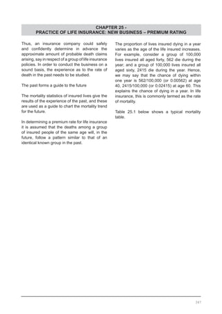 CHAPTER 25 -
PRACTICE OF LIFE INSURANCE: NEW BUSINESS – PREMIUM RATING
Thus, an insurance company could safely
and confidently determine in advance the
approximate amount of probable death claims
arising, say in respect of a group of life insurance
policies. In order to conduct the business on a
sound basis, the experience as to the rate of
death in the past needs to be studied.
The past forms a guide to the future
The mortality statistics of insured lives give the
results of the experience of the past, and these
are used as a guide to chart the mortality trend
for the future.
In determining a premium rate for life insurance
it is assumed that the deaths among a group
of insured people of the same age will, in the
future, follow a pattern similar to that of an
identical known group in the past.
The proportion of lives insured dying in a year
varies as the age of the life insured increases.
For example, consider a group of 100,000
lives insured all aged forty, 562 die during the
year; and a group of 100,000 lives insured all
aged sixty, 2415 die during the year. Hence,
we may say that the chance of dying within
one year is 562/100,000 (or 0.00562) at age
40, 2415/100,000 (or 0.02415) at age 60. This
explains the chance of dying in a year. In life
insurance, this is commonly termed as the rate
of mortality.
Table 25.1 below shows a typical mortality
table.
347
 