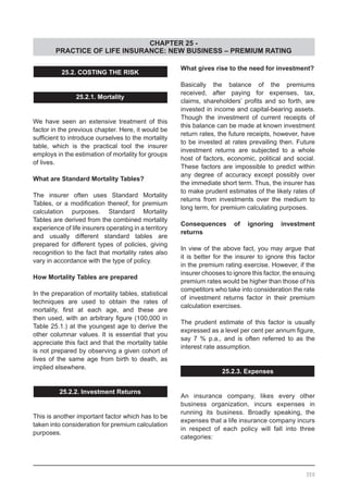 CHAPTER 25 -
PRACTICE OF LIFE INSURANCE: NEW BUSINESS – PREMIUM RATING
25.2. COSTING THE RISK
25.2.1. Mortality
We have seen an extensive treatment of this
factor in the previous chapter. Here, it would be
sufficient to introduce ourselves to the mortality
table, which is the practical tool the insurer
employs in the estimation of mortality for groups
of lives.
What are Standard Mortality Tables?
The insurer often uses Standard Mortality
Tables, or a modification thereof, for premium
calculation purposes. Standard Mortality
Tables are derived from the combined mortality
experience of life insurers operating in a territory
and usually different standard tables are
prepared for different types of policies, giving
recognition to the fact that mortality rates also
vary in accordance with the type of policy.
How Mortality Tables are prepared
In the preparation of mortality tables, statistical
techniques are used to obtain the rates of
mortality, first at each age, and these are
then used, with an arbitrary figure (100,000 in
Table 25.1.) at the youngest age to derive the
other columnar values. It is essential that you
appreciate this fact and that the mortality table
is not prepared by observing a given cohort of
lives of the same age from birth to death, as
implied elsewhere.
25.2.2. Investment Returns
This is another important factor which has to be
taken into consideration for premium calculation
purposes.
What gives rise to the need for investment?
Basically the balance of the premiums
received, after paying for expenses, tax,
claims, shareholders’ profits and so forth, are
invested in income and capital-bearing assets.
Though the investment of current receipts of
this balance can be made at known investment
return rates, the future receipts, however, have
to be invested at rates prevailing then. Future
investment returns are subjected to a whole
host of factors, economic, political and social.
These factors are impossible to predict within
any degree of accuracy except possibly over
the immediate short term. Thus, the insurer has
to make prudent estimates of the likely rates of
returns from investments over the medium to
long term, for premium calculating purposes.
Consequences of ignoring investment
returns
In view of the above fact, you may argue that
it is better for the insurer to ignore this factor
in the premium rating exercise. However, if the
insurer chooses to ignore this factor, the ensuing
premium rates would be higher than those of his
competitors who take into consideration the rate
of investment returns factor in their premium
calculation exercises.
The prudent estimate of this factor is usually
expressed as a level per cent per annum figure,
say 7 % p.a., and is often referred to as the
interest rate assumption.
25.2.3. Expenses
An insurance company, likes every other
business organization, incurs expenses in
running its business. Broadly speaking, the
expenses that a life insurance company incurs
in respect of each policy will fall into three
categories:
350
 