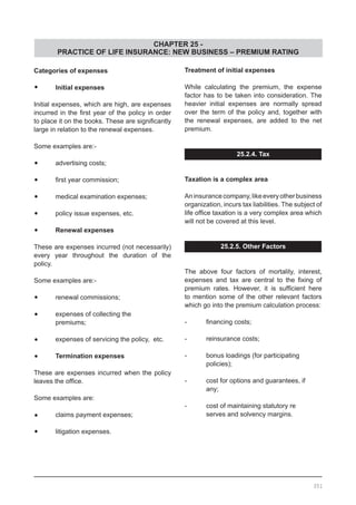 CHAPTER 25 -
PRACTICE OF LIFE INSURANCE: NEW BUSINESS – PREMIUM RATING
Categories of expenses
•	 Initial expenses
Initial expenses, which are high, are expenses
incurred in the first year of the policy in order
to place it on the books. These are significantly
large in relation to the renewal expenses.
Some examples are:-
•	 advertising costs;
•	 first year commission;
•	 medical examination expenses;
•	 policy issue expenses, etc.
•	 Renewal expenses
These are expenses incurred (not necessarily)
every year throughout the duration of the
policy.
Some examples are:-
•	 renewal commissions;
•	 expenses of collecting the
	 premiums;
•	 expenses of servicing the policy, etc.
•	 Termination expenses
These are expenses incurred when the policy
leaves the office.
Some examples are:
•	 claims payment expenses;
•	 litigation expenses.
Treatment of initial expenses
While calculating the premium, the expense
factor has to be taken into consideration. The
heavier initial expenses are normally spread
over the term of the policy and, together with
the renewal expenses, are added to the net
premium.
25.2.4. Tax
Taxation is a complex area
Aninsurancecompany,likeeveryotherbusiness
organization, incurs tax liabilities. The subject of
life office taxation is a very complex area which
will not be covered at this level.
25.2.5. Other Factors
The above four factors of mortality, interest,
expenses and tax are central to the fixing of
premium rates. However, it is sufficient here
to mention some of the other relevant factors
which go into the premium calculation process:
-	 financing costs;
-	 reinsurance costs;
-	 bonus loadings (for participating
	 policies);
-	 cost for options and guarantees, if
	 any;
-	 cost of maintaining statutory re
	 serves and solvency margins.
351
 