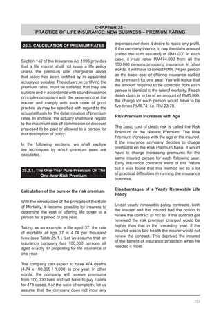 CHAPTER 25 -
PRACTICE OF LIFE INSURANCE: NEW BUSINESS – PREMIUM RATING
25.3. CALCULATION OF PREMIUM RATES
Section 142 of the Insurance Act 1996 provides
that a life insurer shall not issue a life policy
unless the premium rate chargeable under
that policy has been certified by its appointed
actuary as suitable. The actuary, in certifying the
premium rates, must be satisfied that they are
suitable and in accordance with sound insurance
principles consistent with the experience of the
insurer and comply with such code of good
practice as may be specified with regard to the
actuarial basis for the determination of premium
rates. In addition, the actuary shall have regard
to the maximum rate of commission or discount
proposed to be paid or allowed to a person for
that description of policy.
In the following sections, we shall explore
the techniques by which premium rates are
calculated.
25.3.1. The One-Year Pure Premium Or The
One-Year Risk Premium
Calculation of the pure or the risk premium
With the introduction of the principle of the Rate
of Mortality, it became possible for insurers to
determine the cost of offering life cover to a
person for a period of one year.
Taking as an example a life aged 37, the rate
of mortality at age 37 is 4.74 per thousand
lives (see Table 25.1.). Let us assume that an
insurance company has 100,000 persons all
aged exactly 37 proposing for life insurance of
one year.
The company can expect to have 474 deaths
(4.74 x 100,000 / 1,000) in one year. In other
words, the company will receive premiums
from 100,000 lives and will have to pay claims
for 474 cases. For the sake of simplicity, let us
assume that the company does not incur any
expenses nor does it desire to make any profit.
If the company intends to pay the claim amount
(called the sum assured) of RM1,000 in each
case, it must raise RM474.000 from all the
100,000 persons proposing insurance. In other
words, it will have to collect RM4. 74 per person
as the basic cost of offering insurance (called
the premium) for one year. You will notice that
the amount required to be collected from each
person is identical to the rate of mortality. If each
death claim is to be of an amount of RM5,000,
the charge for each person would have to be
five times RM4.74, i.e. RM 23.70.
Risk Premium Increases with Age
The basic cost of death risk is called the Risk
Premium or the Natural Premium. The Risk
Premium increases with the age of the insured.
If the insurance company decides to charge
premiums on the Risk Premium basis, it would
have to charge increasing premiums for the
same insured person for each following year.
Early insurance contracts were of this nature
but it was found that this method led to a lot
of practical difficulties in running the insurance
business.
Disadvantages of a Yearly Renewable Life
Policy
Under yearly renewable policy contracts, both
the insurer and the insured had the option to
renew the contract or not to. If the contract got
renewed the risk premium charged would be
higher than that in the preceding year. If the
insured was in bad health the insurer would not
renew the contract. This deprived the insured
of the benefit of insurance protection when he
needed it most.
352
 