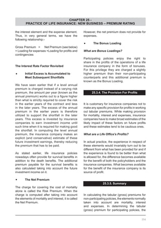 CHAPTER 25 -
PRACTICE OF LIFE INSURANCE: NEW BUSINESS – PREMIUM RATING
the interest element and the expense element.
Thus, in very general terms, we have the
following relationship:-
Gross Premium =	 Net Premium (see below)
+ Loading for expenses +Loading for profits and
contingencies
The Interest Rate Factor Revisited
•	 Initial Excess is Accumulated to
	 Meet Subsequent Shortfalls
We have seen earlier that if a level annual
premium is charged instead of a varying risk
premium, the amount per year (known as the
annual premium) works out to a figure higher
than what is strictly required to cover the risk
in the earlier years of the contract and less
in the later years. The excess of the annual
premium in the earlier years is therefore
utilized to support the shortfall in the later
years. This excess is invested by insurance
companies to earn investment income until
such time when it is required for making good
the shortfall. In computing the level annual
premium, the insurance company makes an
explicit (and conservative) estimate of these
future investment earnings, thereby reducing
the premium that has to be paid.
As stated earlier, life insurance policies
nowadays often provide for survival benefits in
addition to the death benefits. The additional
premium payable for the survival benefits is
also calculated taking into account the future
investment income on it.
•	 The Net Premium
The charge for covering the cost of mortality
alone is called the Risk Premium. When the
charge is computed after taking into account
the elements of mortality and interest, it is called
the Net Premium.
However, the net premium does not provide for
expenses.
•	 The Bonus Loading
What are Bonus Loadings?
Participating policies enjoy the right to
share in the profits of the operations of a life
insurance company in the form of bonuses.
For this privilege they are charged a slightly
higher premium than their non-participating
counterparts and this additional premium is
known as the Bonus Loading.
25.3.4. The Provision For Profits
It is customary for insurance companies not to
make any specific provision for profits in working
out tabular premiums. While making provision
for mortality, interest and expenses, insurance
companies have to make broad estimates of the
likely impact of these factors on future profits
and these estimates tend to be cautious ones.
What are a Life Office’s Profits?
In actual practice, the experience in respect of
these elements would invariably turn out to be
different from what has been provided for and if
the experience is found to be better than what
is allowed for, the difference becomes available
for the benefit of both the policyholders and the
insurance companies. What becomes available
for the benefit of the insurance company is its
source of profit.
25.3.5. Summary
In calculating the tabular (gross) premiums for
non-participating policies, the elements normally
taken into account are mortality, interest
and expenses. In determining the tabular
(gross) premium for participating policies, the
354
 