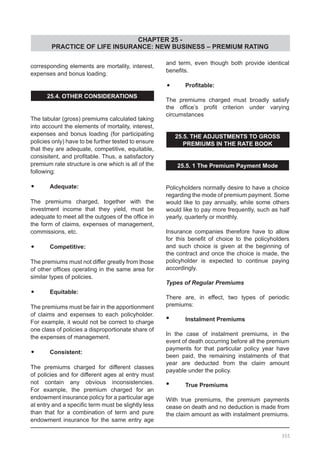 CHAPTER 25 -
PRACTICE OF LIFE INSURANCE: NEW BUSINESS – PREMIUM RATING
corresponding elements are mortality, interest,
expenses and bonus loading.
25.4. OTHER CONSIDERATIONS
The tabular (gross) premiums calculated taking
into account the elements of mortality, interest,
expenses and bonus loading (for participating
policies only) have to be further tested to ensure
that they are adequate, competitive, equitable,
consisitent, and profitable. Thus, a satisfactory
premium rate structure is one which is all of the
following:
•	 Adequate:
The premiums charged, together with the
investment income that they yield, must be
adequate to meet all the outgoes of the office in
the form of claims, expenses of management,
commissions, etc.
•	 Competitive:
The premiums must not differ greatly from those
of other offices operating in the same area for
similar types of policies.
•	 Equitable:
The premiums must be fair in the apportionment
of claims and expenses to each policyholder.
For example, it would not be correct to charge
one class of policies a disproportionate share of
the expenses of management.
•	 Consistent:
The premiums charged for different classes
of policies and for different ages at entry must
not contain any obvious inconsistencies.
For example, the premium charged for an
endowment insurance policy for a particular age
at entry and a specific term must be slightly less
than that for a combination of term and pure
endowment insurance for the same entry age
and term, even though both provide identical
benefits.
•	 Profitable:
The premiums charged must broadly satisfy
the office’s profit criterion under varying
circumstances
25.5. THE ADJUSTMENTS TO GROSS
PREMIUMS IN THE RATE BOOK
25.5. 1 The Premium Payment Mode
Policyholders normally desire to have a choice
regarding the mode of premium payment. Some
would like to pay annually, while some others
would like to pay more frequently, such as half
yearly, quarterly or monthly.
Insurance companies therefore have to allow
for this benefit of choice to the policyholders
and such choice is given at the beginning of
the contract and once the choice is made, the
policyholder is expected to continue paying
accordingly.
Types of Regular Premiums
There are, in effect, two types of periodic
premiums:
•	 Instalment Premiums
In the case of instalment premiums, in the
event of death occurring before all the premium
payments for that particular policy year have
been paid, the remaining instalments of that
year are deducted from the claim amount
payable under the policy.
•	 True Premiums
With true premiums, the premium payments
cease on death and no deduction is made from
the claim amount as with instalment premiums.
355
 