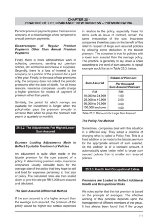 CHAPTER 25 -
PRACTICE OF LIFE INSURANCE: NEW BUSINESS – PREMIUM RATING
Periodic premium payments place the insurance
company at a disadvantage when compared to
annual premium payments.
Disadvantages of Regular Premium
Payments Other Than Annual Premium
Payments
Firstly, there is more administrative work in
collecting premiums, sending out premium
notices, etc. and hence an increase in expenses.
Secondly, there is a loss of interest to the
company on a portion of the premium for a part
of the year. Finally, in the case of true premiums
only, the company does not collect the periodic
premiums after the date of death. For all these
reasons, insurance companies usually charge
a higher premium for modes of payment of
premium other than yearly.
Similarly, the period for which moneys are
available for investment is longer when the
policyholder pays the premium annually in
advance than when he pays the premium half
yearly or quarterly or monthly.
25.5.2. The Adjustments For Higher/Lower
Sum Assured
Expense Loading Adjustments Made to
Reflect Equitable Treatment of Policies
An adjustment is quite often made in the
tabular premium for the sum assured of a
policy. In determining premium rates, insurance
companies usually calculate rates for the
average size of the policy that they hope to sell
and load for expenses pertaining to that size
of policy. The calculated rates are then scaled
down to give the rate per RM1,000 sum assured
and tabulated.
The Sum Assured Differential Method
If the sum assured is of a higher amount than
the average sum assured, the premium of the
policy would be higher but certain expenses
in relation to the policy, especially those for
items such as issue of contract, remain the
same irrespective of the size. Insurance
companies therefore pass on the benefit of this
relief in respect of large sum assured policies
by allowing some deduction in the tabular
premium. The converse is true for policies with
a lower sum assured than the average policy.
The practice is generally to lay down a scale
according to the level of sum assured. A typical
example would be as in Table 25.3. below.
Table 25.3. Discounts for Large Sum Assured
The Policy Fee Method
Sometimes, companies deal with this situation
in a different way. They adopt a practice of
charging what is called a Policy Fee. This is a
fixed addition to be made to the tabular premium
for the appropriate amount of sum assured.
As the addition is of a constant amount, it
automatically gives better relief to larger sum
assured policies than to smaller sum assured
policies.
25.5.3. Health And Occupational Extras
Premiums are Loaded to Reflect Additional
Health and Occupational Risks
We noted earlier that the risk premium is based
on the principle of averages. The effective
working of this principle depends upon the
homogeneity of different members of the group.
It has always been found that if the groups
356
 