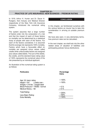CHAPTER 25 -
PRACTICE OF LIFE INSURANCE: NEW BUSINESS – PREMIUM RATING
In 1919, Arthur H. Hunter and Dr. Decar H.
Rudgers, then Actuary and Medical Director
respectively of the New York Life Insurance
Company, introduced the numerical rating
system.
The system assumes that a large number
of factors enter into the composition of a risk
and that the impact of each of those factors
on mortality can be determined by a statistical
study of people with each of the factors. For
each of the factors considered, it is assumed
that the average risk represents 100% mortality.
Factors which have a favourable effect on
mortality are assigned minus values called
credits while unfavourable factors are assigned
plus values called debits. The sum of the debits,
the credits, and the standard basic rating value
of 100% represents the numerical value of the
risk presented by an individual applicant.
An illustration of the numerical rating system is
as follows:
CONCLUSION
In this chapter, we familiarized ourselves with
the various factors an insurer has to take into
consideration in arriving at suitable premium
rates.
We have also seen, in very elementary terms,
how premium rates can be calculated.
In the next chapter, we shall look into the other
related areas of valuation of liabilities and
participating policies’ bonus distributions.
358
 