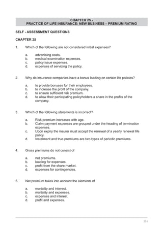 CHAPTER 25 -
PRACTICE OF LIFE INSURANCE: NEW BUSINESS – PREMIUM RATING
SELF - ASSESSMENT QUESTIONS
CHAPTER 25
1.	 Which of the following are not considered initial expenses?
	 a.	 advertising costs.
	 b.	 medical examination expenses.
	 c.	 policy issue expenses.
	 d.	 expenses of servicing the policy.
2.	 Why do insurance companies have a bonus loading on certain life policies?
	 a.	 to provide bonuses for their employees.
	 b.	 to increase the profit of the company.
	 c.	 to ensure sufficient risk premium.
	 d.	 to allow their participating policyholders a share in the profits of the
		 company.
3.	 Which of the following statements is incorrect?
	 a.	 Risk premium increases with age.
	 b.	 Claim payment expenses are grouped under the heading of termination
		 expenses.
	 c.	 Upon expiry the insurer must accept the renewal of a yearly renewal life
		 policy.
	 d.	 Instalment and true premiums are two types of periodic premiums.
4.	 Gross premiums do not consist of
	 a.	 net premiums.
	 b.	 loading for expenses.
	 c.	 profit from the share market.
	 d.	 expenses for contingencies.
5.	 Net premium takes into account the elements of
	 a.	 mortality and interest.
	 b.	 mortality and expenses.
	 c.	 expenses and interest.
	 d.	 profit and expenses.
359
 