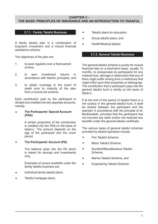 CHAPTER 3 -
THE BASIC PRINCIPLES OF INSURANCE AND AN INTRODUCTION TO TAKAFUL
3.7.1. Family Takaful Business
A family takaful plan is a combination of
long-term investment and a mutual financial
assistance scheme.
The objectives of the plan are:
1.	 to save regularly over a fixed period
	 of time;
2.	 to earn investment returns in
	 accordance with Islamic principles; and
3.	 to obtain coverage in the event of
	 death prior to maturity of the plan
	 from a mutual aid scheme.
Each contribution paid by the participant is
divided and credited into two separate accounts,
namely:
•	 The Participants’ Special Account
	 (PSA)
A certain proportion of the contribution
is credited into the PSA on the basis of
tabarru’. The amount depends on the
age of the participant and the cover
period.
•	 The Participants’ Account (PA)
The balance goes into the PA which
is meant for savings and investments
only.
Examples of covers available under the
family takaful business are:
•	 Individual family takaful plans;
•	 Takaful mortgage plans;
•	 Takaful plans for education;
•	 Group takaful plans; and
•	 Health/Medical takaful.
3.7.2. General Takaful Business
The general takaful scheme is purely for mutual
financial help on a short-term basis, usually 12
months, to compensate its participants for any
material loss, damage or destruction that any of
them might suffer arising from a misfortune that
might inflict upon their properties or belongings.
The contribution that a participant pays into the
general takaful fund is wholly on the basis of
tabarru’.
If at the end of the period of takaful there is a
net surplus in the general takaful fund, it shall
be shared between the participant and the
operator in accordance with the principle of al-
Mudharabah, provided that the participant has
not incurred any claim and/or not received any
benefits under the general takaful certificate.
The various types of general takaful schemes
provided by takaful operators include:
•	 Fire Takaful Scheme;
•	 Motor Takaful Scheme;
•	 Accident/Miscellaneous Takaful
	 Scheme;
•	 Marine Takaful Scheme; and
•	 Engineering Takaful Scheme.
36
 