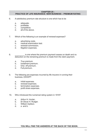 CHAPTER 25 -
PRACTICE OF LIFE INSURANCE: NEW BUSINESS – PREMIUM RATING
6.	 A satisfactory premium rate structure is one which has to be
	 a.	 adequate.
	 b.	 profitable.
	 c.	 competitive.
	 d.	 all of the above.
7.	 Which of the following is an example of renewal expenses?
	 a.	 advertising costs.
	 b.	 medical examination test.
	 c.	 renewal commission.
	 d.	 litigation expenses.
8.	 _________ is one where the premium payment ceases on death and no
	 deduction on the remaining premium is made from the claim payment.
	 a.	 True premium.			
	 b.	 Instalment premium.
	 c.	 One- off premium.			
	 d.	 Full premium.
9. 	 The following are expenses incurred by life insurers in running their
	 business, EXCEPT
	
	 a.	 initial expenses.			
	 b.	 renewal expenses.
	 c.	 termination expenses.
	 d.	 profit share expenses.
10. 	 Who introduced the numerical rating system in 1919?
	 a.	 Arthur H. Hunter . 		
	 b.	 Dr Decar H. Rudger.
	 c.	 William Gybbon.			
	 d.	 a and b.
YOU WILL FIND THE ANSWERS AT THE BACK OF THE BOOK.
360
 