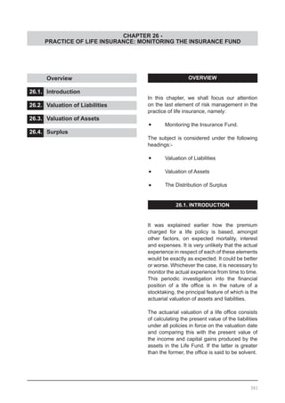 CHAPTER 26 -
PRACTICE OF LIFE INSURANCE: MONITORING THE INSURANCE FUND
OVERVIEW
In this chapter, we shall focus our attention
on the last element of risk management in the
practice of life insurance, namely:
•	 Monitoring the Insurance Fund.
The subject is considered under the following
headings:-
•	 Valuation of Liabilities
•	 Valuation of Assets
•	 The Distribution of Surplus
26.1. INTRODUCTION
It was explained earlier how the premium
charged for a life policy is based, amongst
other factors, on expected mortality, interest
and expenses. It is very unlikely that the actual
experience in respect of each of these elements
would be exactly as expected. It could be better
or worse. Whichever the case, it is necessary to
monitor the actual experience from time to time.
This periodic investigation into the financial
position of a life office is in the nature of a
stocktaking, the principal feature of which is the
actuarial valuation of assets and liabilities.
The actuarial valuation of a life office consists
of calculating the present value of the liabilities
under all policies in force on the valuation date
and comparing this with the present value of
the income and capital gains produced by the
assets in the Life Fund. If the latter is greater
than the former, the office is said to be solvent.
	 Overview 					
			
26.1.	 Introduction					
			
26.2.	 Valuation of Liabilities
26.3.	 Valuation of Assets			
			
26.4.	 Surplus
361
 