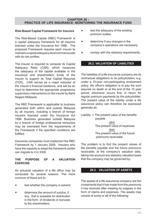 CHAPTER 26 -
PRACTICE OF LIFE INSURANCE: MONITORING THE INSURANCE FUND
Risk-Based Capital Framework for Insurers
The Risk-Based Capital (RBC) Framework is
a capital adequacy framework for all insurers
licensed under the Insurance Act 1996. The
proposed Framework requires each insurer to
maintainacapitaladequacylevelcommensurate
with its risk profiles.
The insurer is required to compute its Capital
Adequacy Ratio (CAR), which measures
the adequacy of the capital available in the
insurance and shareholders’ funds of the
insurer to support its Total Capital Required
(TCR). CAR serves as a major indicator of
the insurer’s financial resilience, and will be an
input to determine the appropriate progressive
supervisory interventions on the insurer by Bank
Negara Malaysia.
The RBC Framework is applicable to business
generated both within and outside Malaysia
by all insurers, including a branch of foreign
insurers licensed under the Insurance Act
1996. Business generated outside Malaysia
by a branch of foreign professional reinsurers
may be exempted from the requirements of
the Framework if the specified conditions are
fulfilled.
Insurance companies must implement the RBC
Framework by 1 January 2009. Insurers who
have the capacity to adapt the framework earlier
can migrate to it in 2008.
THE PURPOSE OF A VALUATION
EXERCISE
An actuarial valuation of a life office may be
conducted for several reasons. The more
common of these are to:
•	 test whether the company is solvent;
•	 determine the amount of surplus, if
	 any, that is available for distribution
	 in the form of dividends or bonuses
	 to the shareholders;
•	 test the adequacy of the existing
	 premium scales;
•	 determine if any changes in the
	 company’s operations are necessary;
•	 comply with the statutory requirements.
26.2. VALUATION OF LIABILITIES
The liabilities of a life insurance company are its
contractual obligations to its policyholders, e.g.
under a 10-year non-participating endowment
policy, the office’s obligation is to pay the sum
assured on death or at the end of the 10 year
period, whichever occurs first, in return for
regular premium payments by the policyholder.
The present value of the liability under a life
assurance policy can therefore be expressed
generally as:
Liability  = The present value of the benefits
	 payable
			 plus
	 The present value of expenses
			 less
	 The present value of the future
	 premiums receivable
The problem is to find the present values of
the benefits payable and the future premiums
receivable, at the company’s valuation date,
taking into account any statutory valuation basis
that the company may be governed by.
26.3. VALUATION OF ASSETS
The assets of a life assurance company are the
investments that it has made from the premiums
it has received after meeting its outgoes in the
form of claims and expenses. The assets may
consist of some or all of the following:
362
 