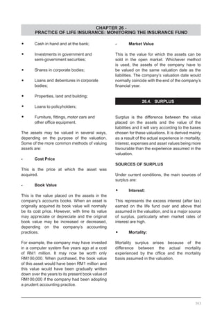CHAPTER 26 -
PRACTICE OF LIFE INSURANCE: MONITORING THE INSURANCE FUND
•	 Cash in hand and at the bank;
•	 Investments in government and
	 semi-government securities;
•	 Shares in corporate bodies;
•	 Loans and debentures in corporate
	 bodies;
•	 Properties, land and building;
•	 Loans to policyholders;
•	 Furniture, fittings, motor cars and
	 other office equipment.
The assets may be valued in several ways,
depending on the purpose of the valuation.
Some of the more common methods of valuing
assets are:
-	 Cost Price
This is the price at which the asset was
acquired.
-	 Book Value
This is the value placed on the assets in the
company’s accounts books. When an asset is
originally acquired its book value will normally
be its cost price. However, with time its value
may appreciate or depreciate and the original
book value may be increased or decreased,
depending on the company’s accounting
practices.
For example, the company may have invested
in a computer system five years ago at a cost
of RM1 million. It may now be worth only
RM100,000. When purchased, the book value
of this asset would have been RM1 million and
this value would have been gradually written
down over the years to its present book value of
RM100,000 if the company had been adopting
a prudent accounting practice.
-	 Market Value
This is the value for which the assets can be
sold in the open market. Whichever method
is used, the assets of the company have to
be valued on the same valuation date as the
liabilities. The company’s valuation date would
normally coincide with the end of the company’s
financial year.
26.4. SURPLUS
Surplus is the difference between the value
placed on the assets and the value of the
liabilities and it will vary according to the bases
chosen for these valuations. It is derived mainly
as a result of the actual experience in mortality,
interest, expenses and asset values being more
favourable than the experience assumed in the
valuation.
SOURCES OF SURPLUS
Under current conditions, the main sources of
surplus are:
•	 Interest:
This represents the excess interest (after tax)
earned on the life fund over and above that
assumed in the valuation, and is a major source
of surplus, particularly when market rates of
interest are high.
•	 Mortality:
Mortality surplus arises because of the
difference between the actual mortality
experienced by the office and the mortality
basis assumed in the valuation.
363
 