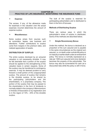 CHAPTER 26 -
PRACTICE OF LIFE INSURANCE: MONITORING THE INSURANCE FUND
•	 Expense:
The excess, if any, of the allowance made
for expenses in the valuation over the actual
expenses incurred determines the amount of
expense surplus.
•	 Miscellaneous:
Some surplus arises from sources such
as surrenders, lapses, new business and
alterations. Further contributions to surplus
come from margins in the premium rates, and
realized appreciation of assets.
DISTRIBUTION OF SURPLUS
The entire surplus disclosed by an actuarial
valuation is not necessarily divisible. It may
be felt desirable that a portion of the surplus
should be applied to the strengthening of the
valuation basis in certain respects. Some of
the surplus may be transferred to contingency
reserves. It may be deemed prudent to carry
forward a small portion of the unappropriated
surplus. The amount of surplus that remains
is the divisible surplus, to be shared by
the participating policyholders and the
shareholders, in a proprietary company. The
portion of the surplus that may be passed to
the shareholders in the form of dividends is
normally stated in the company’s Memorandum
or Articles of Association or by registration and
is in the region of 10% - 25% of the divisible
surplus.
The bulk of the surplus is reserved for
participating policyholders and is distributed to
them in the form of bonuses.
Methods of Distributing Surplus
There are various ways in which the
policyholder’s share of surplus is distributed.
Some of the methods are described below.
•	 Simple Reversionary Bonus
Under this method, the bonus is declared as a
proportion of the sum assured and is payable
in the same circumstances as the original sum
assured, i.e. on death under a whole life policy or
on maturity or earlier death under an endowment
policy. The bonus is normally expressed as a
rate per 1000 sum assured and once declared,
becomes the property of the policyholder. The
bonus may also be surrendered for cash (at a
discounted rate) while the policy is still in force.
364
 