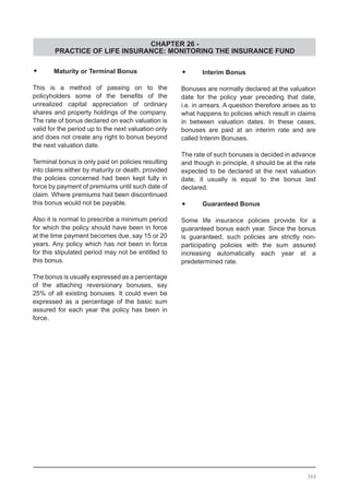 CHAPTER 26 -
PRACTICE OF LIFE INSURANCE: MONITORING THE INSURANCE FUND
•	 Maturity or Terminal Bonus
This is a method of passing on to the
policyholders some of the benefits of the
unrealized capital appreciation of ordinary
shares and property holdings of the company.
The rate of bonus declared on each valuation is
valid for the period up to the next valuation only
and does not create any right to bonus beyond
the next valuation date.
Terminal bonus is only paid on policies resulting
into claims either by maturity or death, provided
the policies concerned had been kept fully in
force by payment of premiums until such date of
claim. Where premiums had been discontinued
this bonus would not be payable.
Also it is normal to prescribe a minimum period
for which the policy should have been in force
at the time payment becomes due, say 15 or 20
years. Any policy which has not been in force
for this stipulated period may not be entitled to
this bonus.
The bonus is usually expressed as a percentage
of the attaching reversionary bonuses, say
25% of all existing bonuses. It could even be
expressed as a percentage of the basic sum
assured for each year the policy has been in
force.
•	 Interim Bonus
Bonuses are normally declared at the valuation
date for the policy year preceding that date,
i.e. in arrears. A question therefore arises as to
what happens to policies which result in claims
in between valuation dates. In these cases,
bonuses are paid at an interim rate and are
called Interim Bonuses.
The rate of such bonuses is decided in advance
and though in principle, it should be at the rate
expected to be declared at the next valuation
date, it usually is equal to the bonus last
declared.
•	 Guaranteed Bonus
Some life insurance policies provide for a
guaranteed bonus each year. Since the bonus
is guaranteed, such policies are strictly non-
participating policies with the sum assured
increasing automatically each year at a
predetermined rate.
366
 